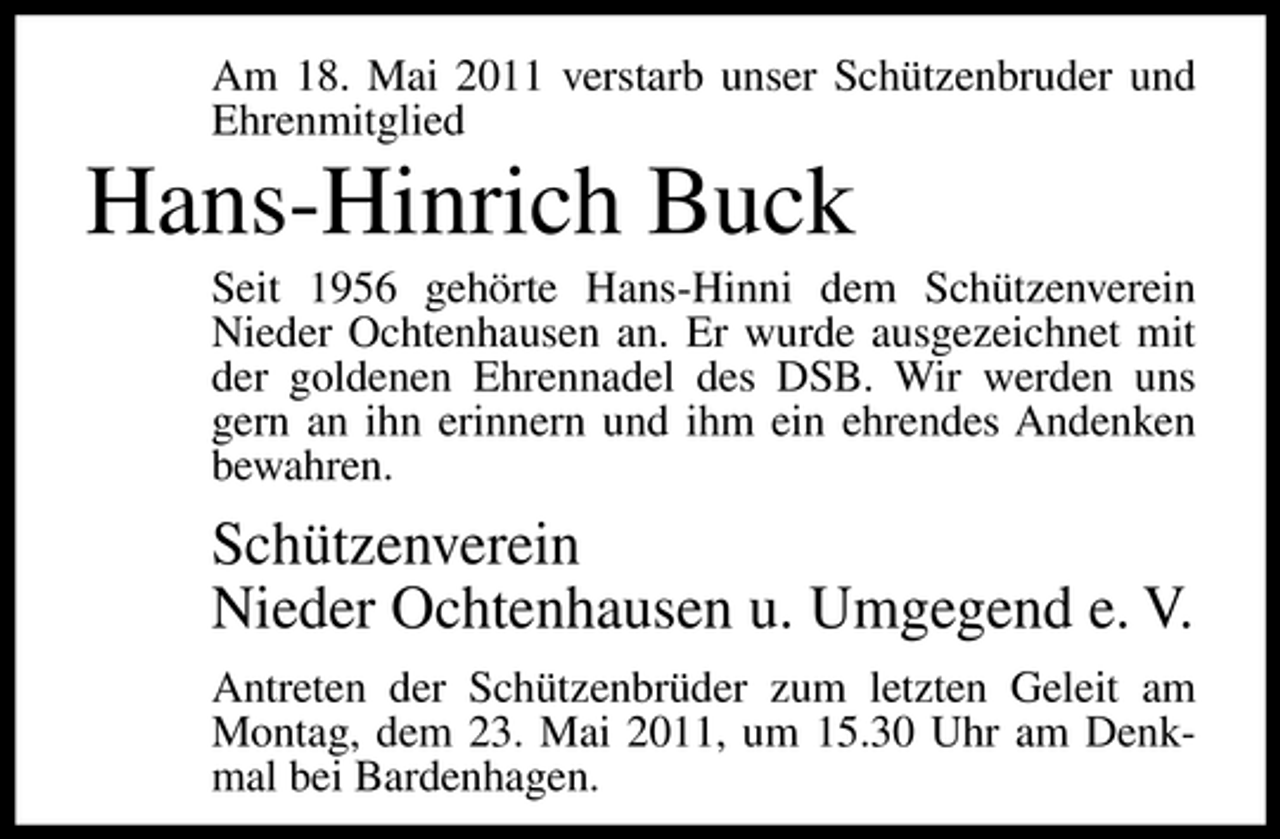 <p>Am 18. Mai 2011 verstarb unser Schützenbruder und Ehrenmitglied</p><p>Hans-Hinrich Buck<br />Seit 1956 gehörte Hans-Hinni dem Schützenverein Nieder Ochtenhausen an. Er wurde ausgezeichnet mit der goldenen Ehrennadel des DSB. Wir werden uns gern an ihn erinnern und ihm ein ehrendes Andenken bewahren.</p><p>Schützenverein Nieder Ochtenhausen u. Umgegend e. V.<br />Antreten der Schützenbrüder zum letzten Geleit am Montag, dem 23. Mai 2011, um 15.30 Uhr am Denkmal bei Bardenhagen.</p>