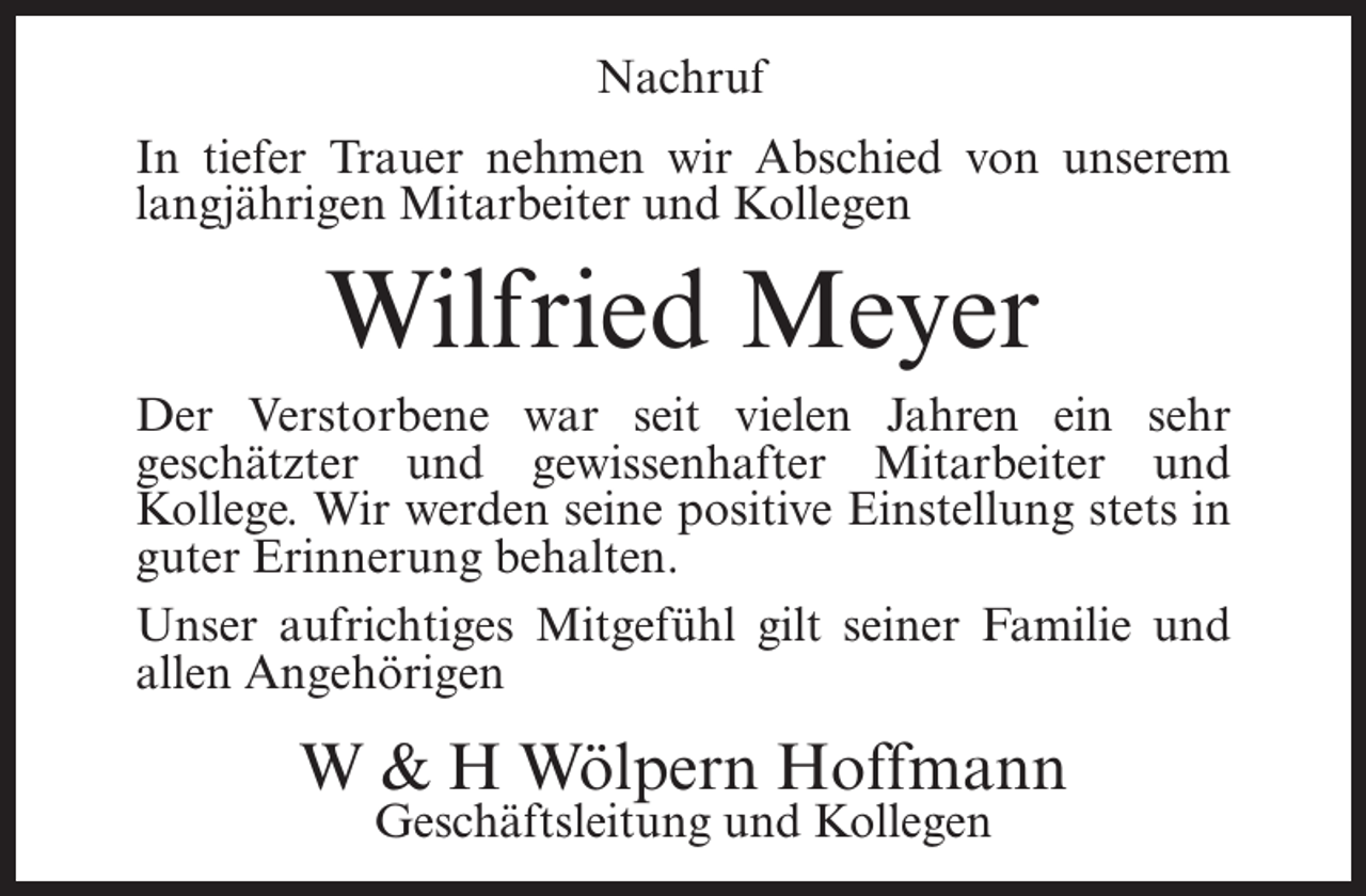 <p>Nachruf<br />In tiefer Trauer nehmen wir Abschied von unserem<br />langjährigen Mitarbeiter und Kollegen</p><p>Wilfried Meyer<br />Der Verstorbene war seit vielen Jahren ein sehr<br />geschätzter und gewissenhafter Mitarbeiter und<br />Kollege. Wir werden seine positive Einstellung stets in<br />guter Erinnerung behalten.<br />Unser aufrichtiges Mitgefühl gilt seiner Familie und<br />allen Angehörigen</p><p>W &amp; H Wölpern Hoffmann<br />Geschäftsleitung und Kollegen</p>