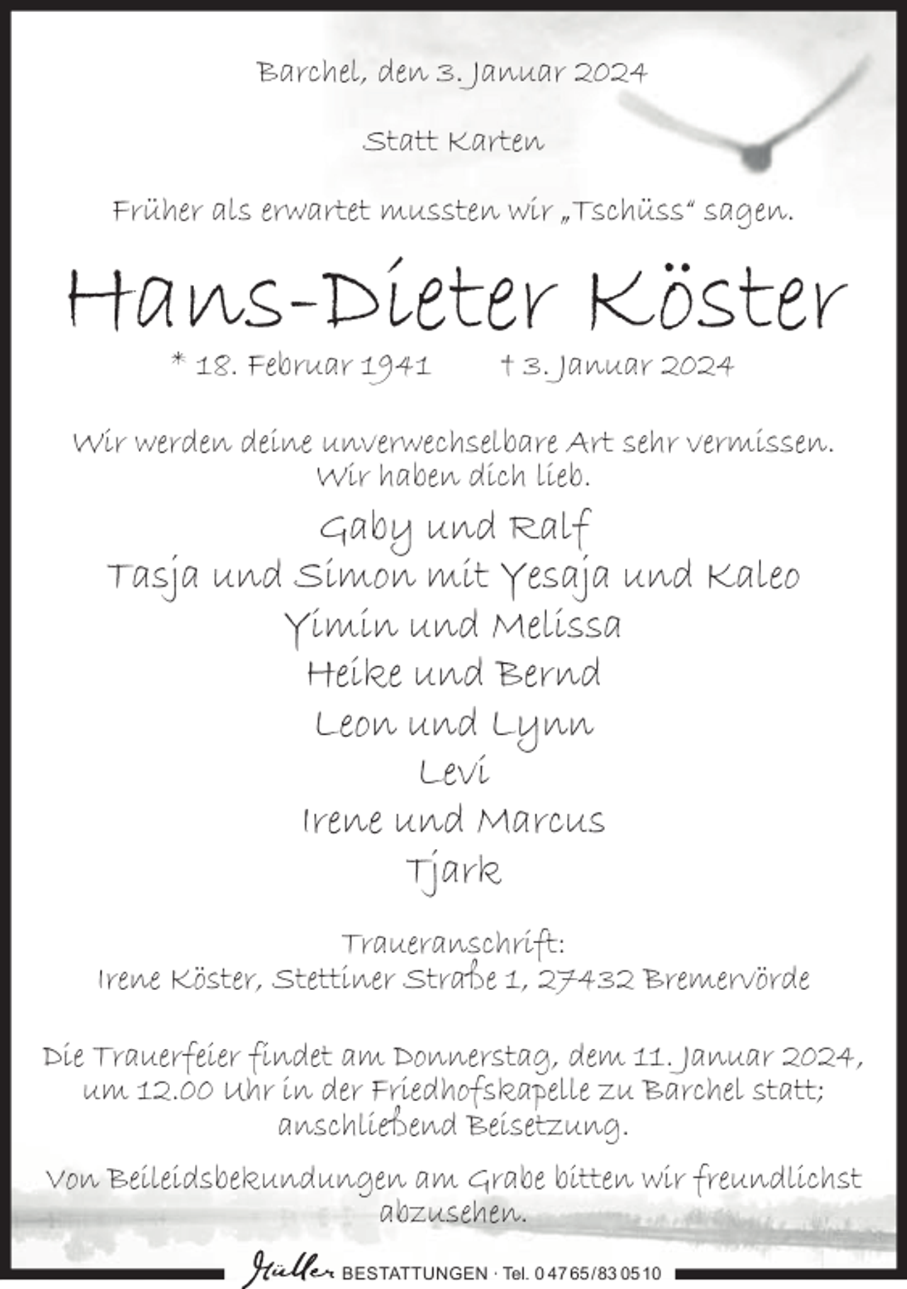 <p>Barchel, den 3. Januar 2024<br />Statt Karten<br />Früher als erwartet mussten wir „Tschüss“ sagen.</p><p>Hans-Dieter Köster<br />* 18. Februar 1941</p><p>† 3. Januar 2024</p><p>Wir werden deine unverwechselbare Art sehr vermissen.<br />Wir haben dich lieb.</p><p>Gaby und Ralf<br />Tasja und Simon mit Yesaja und Kaleo<br />Yimin und Melissa<br />Heike und Bernd<br />Leon und Lynn<br />Levi<br />Irene und Marcus<br />Tjark</p><p>Traueranschrift:<br />Irene Köster, Stettiner Straße 1, 27432 Bremervörde<br />Die Trauerfeier findet am Donnerstag, dem 11. Januar 2024,<br />um 12.00 Uhr in der Friedhofskapelle zu Barchel statt;<br />anschließend Beisetzung.<br />Von Beileidsbekundungen am Grabe bitten wir freundlichst<br />abzusehen.<br />BESTATTUNGEN ∙ Tel. 0 47 65 /83 05 10</p>