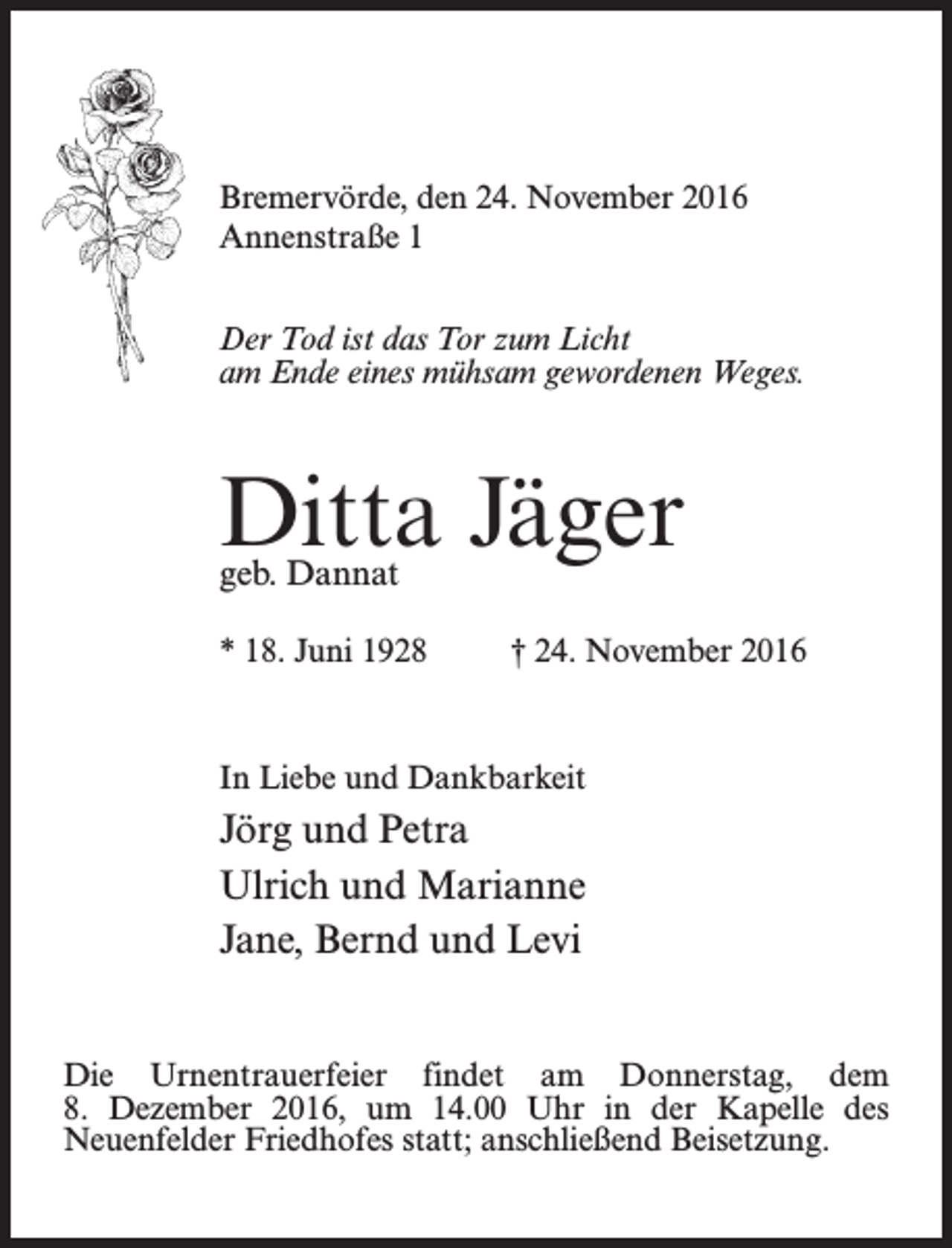 <p>Bremervörde, den 24. November 2016<br />Annenstraße 1<br />Der Tod ist das Tor zum Licht<br />am Ende eines mühsam gewordenen Weges.</p><p>Ditta Jäger<br />geb. Dannat</p><p>* 18. Juni 1928 † 24. November 2016</p><p>In Liebe und Dankbarkeit</p><p>Jörg und Petra<br />Ulrich und Marianne<br />Jane, Bernd und Levi<br />Die Urnentrauerfeier findet am Donnerstag, dem<br />8. Dezember 2016, um 14.00 Uhr in der Kapelle des<br />Neuenfelder Friedhofes statt; anschließend Beisetzung.</p>