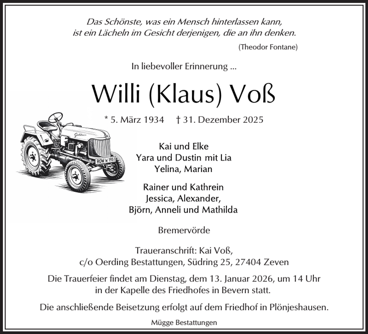 <p>Das Schönste, was ein Mensch hinterlassen kann,<br />ist ein Lächeln im Gesicht derjenigen, die an ihn denken.<br />(Theodor Fontane)</p><p>In liebevoller Erinnerung ...</p><p>Willi (Klaus) Voß<br />* 5. März 1934</p><p>† 31. Dezember 2025</p><p>Bremervörde<br />Traueranschrift: Kai Voß,<br />c/o Oerding Bestattungen, Südring 25, 27404 Zeven<br />Die Trauerfeier findet am Dienstag, dem 13. Januar 2026, um 14 Uhr<br />in der Kapelle des Friedhofes in Bevern statt.<br />Die anschließende Beisetzung erfolgt auf dem Friedhof in Plönjeshausen.<br />Mügge Bestattungen</p>