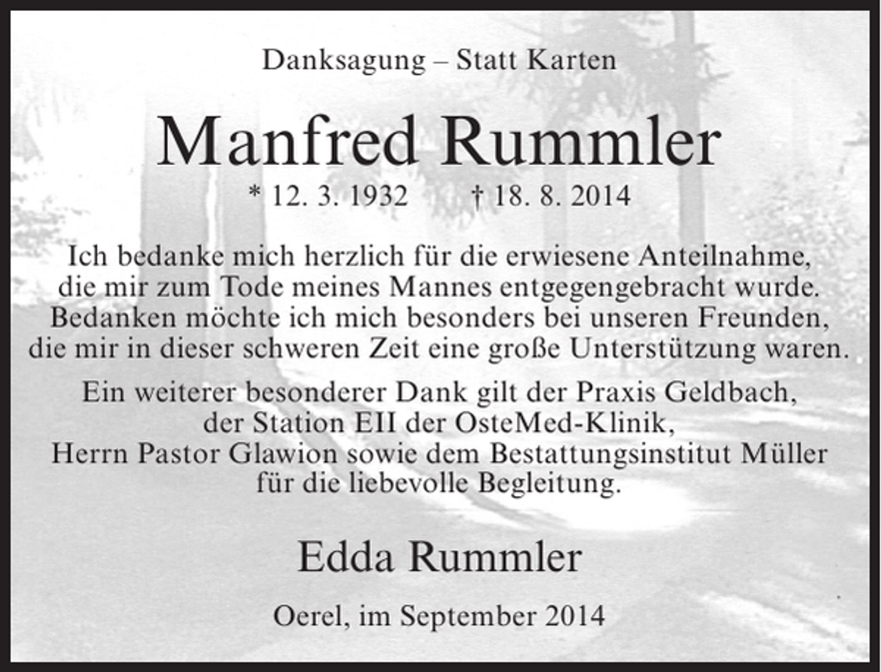 <p>Danksagung – Statt Karten</p><p>Manfred Rummler<br />* 12. 3. 1932</p><p>† 18. 8. 2014</p><p>Ich bedanke mich herzlich für die erwiesene Anteilnahme,<br />die mir zum Tode meines Mannes entgegengebracht wurde.<br />Bedanken möchte ich mich besonders bei unseren Freunden,<br />die mir in dieser schweren Zeit eine große Unterstützung waren.<br />Ein weiterer besonderer Dank gilt der Praxis Geldbach,<br />der Station EII der OsteMed-Klinik,<br />Herrn Pastor Glawion sowie dem Bestattungsinstitut Müller<br />für die liebevolle Begleitung.</p><p>Edda Rummler<br />Oerel, im September 2014</p>