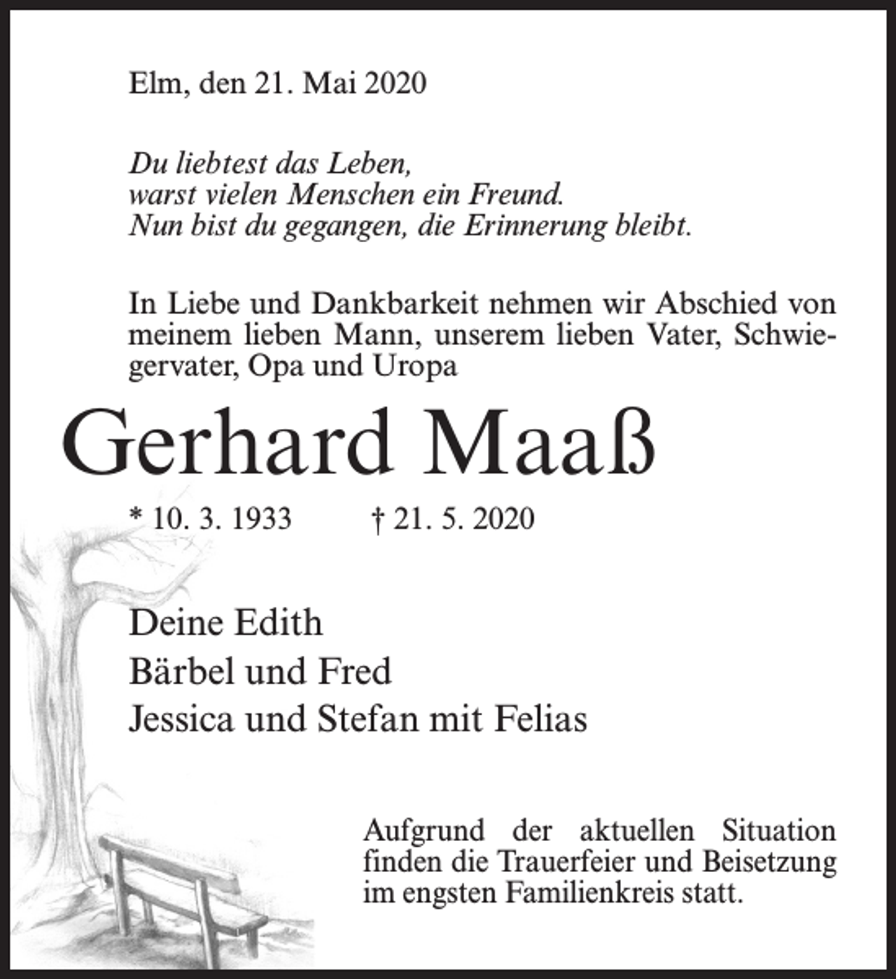 <p>Elm, den 21. Mai 2020<br />Du liebtest das Leben,<br />warst vielen Menschen ein Freund.<br />Nun bist du gegangen, die Erinnerung bleibt.<br />In Liebe und Dankbarkeit nehmen wir Abschied von<br />meinem lieben Mann, unserem lieben Vater, Schwiegervater, Opa und Uropa</p><p>Gerhard Maaß<br />* 10. 3. 1933 † 21. 5. 2020</p><p>Deine Edith<br />Bärbel und Fred<br />Jessica und Stefan mit Felias<br />Aufgrund der aktuellen Situation<br />finden die Trauerfeier und Beisetzung<br />im engsten Familienkreis statt.</p>