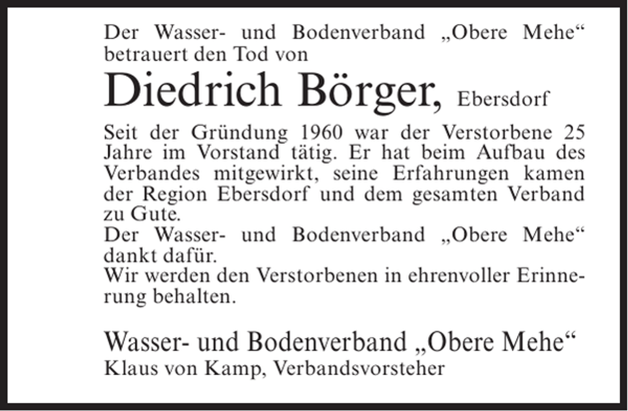 <p>Der Wasser- und Bodenverband „Obere Mehe“<br />betrauert den Tod von</p><p>Diedrich Börger, Ebersdorf</p><p>Seit der Gründung 1960 war der Verstorbene 25<br />Jahre im Vorstand tätig. Er hat beim Aufbau des<br />Verbandes mitgewirkt, seine Erfahrungen kamen<br />der Region Ebersdorf und dem gesamten Verband<br />zu Gute.<br />Der Wasser- und Bodenverband „Obere Mehe“<br />dankt dafür.<br />Wir werden den Verstorbenen in ehrenvoller Erinnerung behalten.</p><p>Wasser- und Bodenverband „Obere Mehe“<br />Klaus von Kamp, Verbandsvorsteher</p>