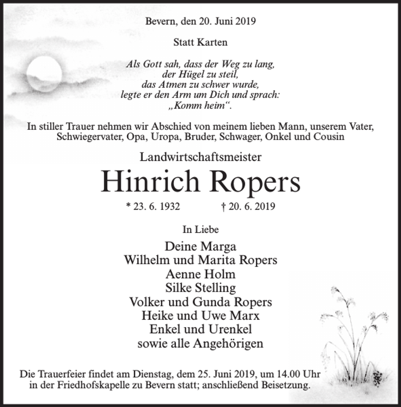 <p>Bevern, den 20. Juni 2019<br />Statt Karten<br />Als Gott sah, dass der Weg zu lang,<br />der Hügel zu steil,<br />das Atmen zu schwer wurde,<br />legte er den Arm um Dich und sprach:<br />„Komm heim“.<br />In stiller Trauer nehmen wir Abschied von meinem lieben Mann, unserem Vater,<br />Schwiegervater, Opa, Uropa, Bruder, Schwager, Onkel und Cousin</p><p>Landwirtschaftsmeister</p><p>Hinrich Ropers<br />* 23. 6. 1932</p><p>† 20. 6. 2019<br />In Liebe</p><p>Deine Marga<br />Wilhelm und Marita Ropers<br />Aenne Holm<br />Silke Stelling<br />Volker und Gunda Ropers<br />Heike und Uwe Marx<br />Enkel und Urenkel<br />sowie alle Angehörigen<br />Die Trauerfeier findet am Dienstag, dem 25. Juni 2019, um 14.00 Uhr<br />in der Friedhofskapelle zu Bevern statt; anschließend Beisetzung.</p>