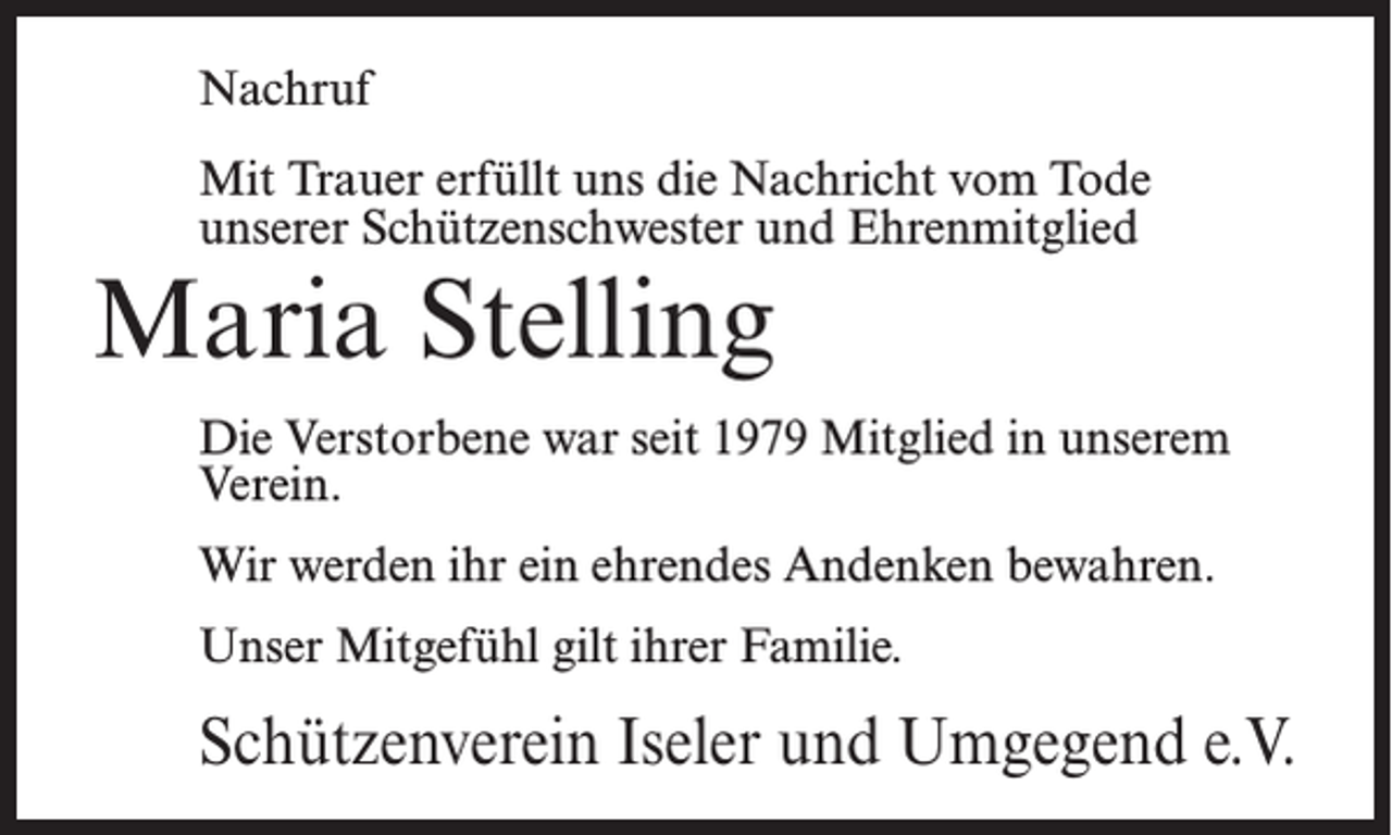 <p>Nachruf<br />Mit Trauer erfüllt uns die Nachricht vom Tode<br />unserer Schützenschwester und Ehrenmitglied</p><p>Maria Stelling</p><p>Die Verstorbene war seit 1979 Mitglied in unserem<br />Verein.<br />Wir werden ihr ein ehrendes Andenken bewahren.<br />Unser Mitgefühl gilt ihrer Familie.</p><p>Schützenverein Iseler und Umgegend e.V.</p>
