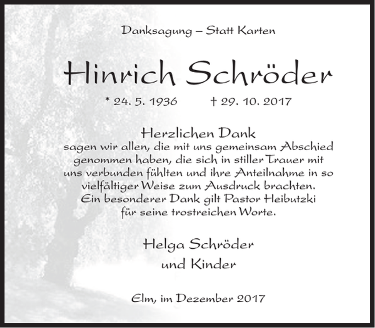 <p>Danksagung – Statt Karten</p><p>Hinrich Schröder<br />* 24. 5. 1936</p><p>† 29. 10. 2017</p><p>Herzlichen Dank</p><p>sagen wir allen, die mit uns gemeinsam Abschied<br />genommen haben, die sich in stiller Trauer mit<br />uns verbunden fühlten und ihre Anteilnahme in so<br />vielfältiger Weise zum Ausdruck brachten.<br />Ein besonderer Dank gilt Pastor Heibutzki<br />für seine trostreichen Worte.</p><p>Helga Schröder<br />und Kinder<br />Elm, im Dezember 2017</p>