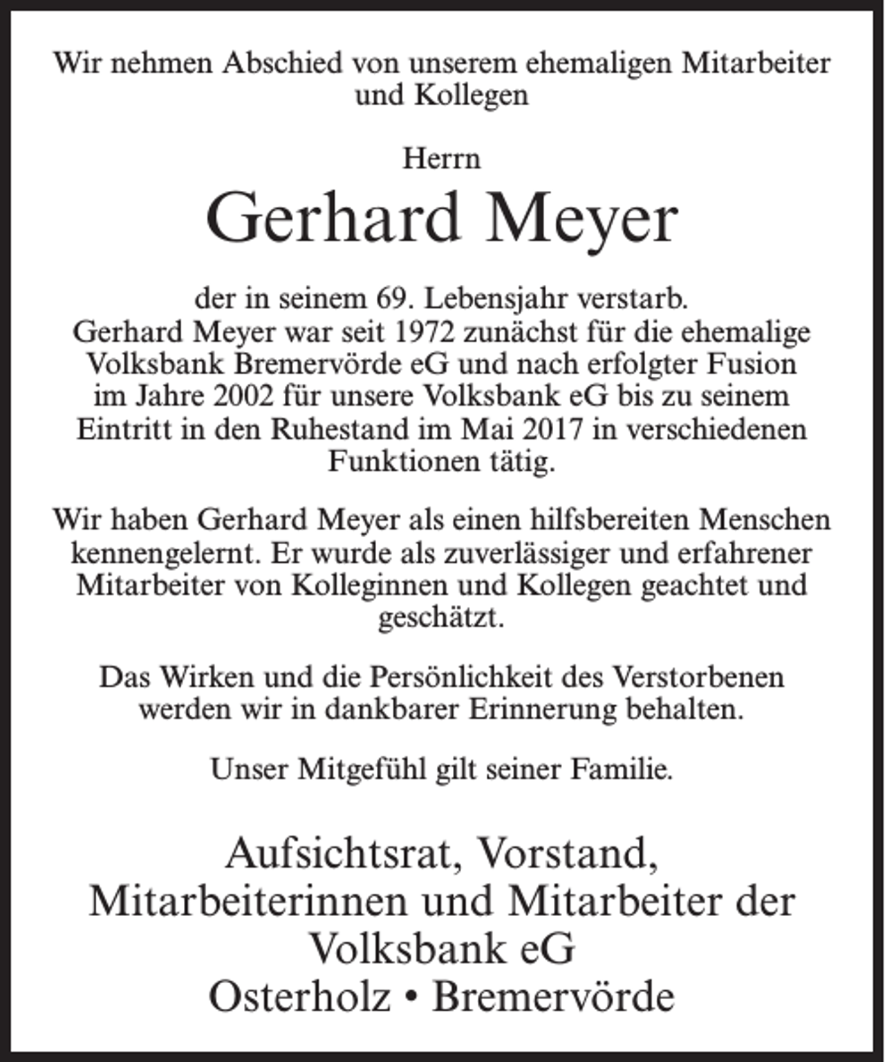 <p>Wir nehmen Abschied von unserem ehemaligen Mitarbeiter<br />und Kollegen<br />Herrn</p><p>Gerhard Meyer<br />der in seinem 69. Lebensjahr verstarb.<br />Gerhard Meyer war seit 1972 zunächst für die ehemalige<br />Volksbank Bremervörde eG und nach erfolgter Fusion<br />im Jahre 2002 für unsere Volksbank eG bis zu seinem<br />Eintritt in den Ruhestand im Mai 2017 in verschiedenen<br />Funktionen tätig.<br />Wir haben Gerhard Meyer als einen hilfsbereiten Menschen<br />kennengelernt. Er wurde als zuverlässiger und erfahrener<br />Mitarbeiter von Kolleginnen und Kollegen geachtet und<br />geschätzt.<br />Das Wirken und die Persönlichkeit des Verstorbenen<br />werden wir in dankbarer Erinnerung behalten.<br />Unser Mitgefühl gilt seiner Familie.</p><p>Aufsichtsrat, Vorstand,<br />Mitarbeiterinnen und Mitarbeiter der<br />Volksbank eG<br />Osterholz • Bremervörde</p>
