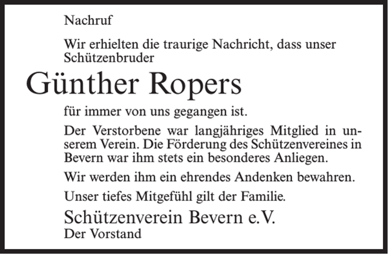 <p>Nachruf<br />Wir erhielten die traurige Nachricht, dass unser<br />Schützenbruder</p><p>Günther Ropers</p><p>für immer von uns gegangen ist.<br />Der Verstorbene war langjähriges Mitglied in unserem Verein. Die Förderung des Schützenvereines in<br />Bevern war ihm stets ein besonderes Anliegen.<br />Wir werden ihm ein ehrendes Andenken bewahren.<br />Unser tiefes Mitgefühl gilt der Familie.</p><p>Schützenverein Bevern e.V.<br />Der Vorstand</p>