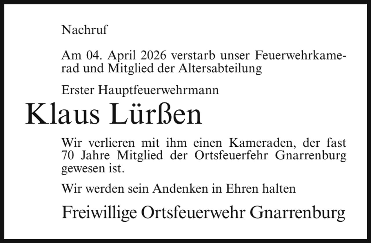 <p>Nachruf<br />Am 04. April 2026 verstarb unser Feuerwehrkamerad und Mitglied der Altersabteilung<br />Erster Hauptfeuerwehrmann</p><p>Klaus Lürßen</p><p>Wir verlieren mit ihm einen Kameraden, der fast<br />70 Jahre Mitglied der Ortsfeuerfehr Gnarrenburg<br />gewesen ist.<br />Wir werden sein Andenken in Ehren halten</p><p>Freiwillige Ortsfeuerwehr Gnarrenburg</p>