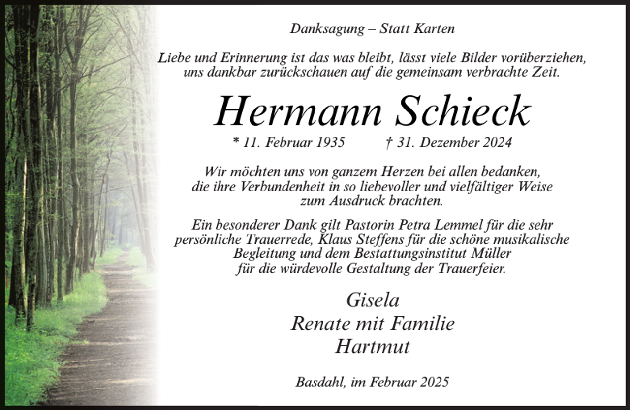 <p>Danksagung – Statt Karten<br />Liebe und Erinneerung ist das was bleibt, lässt viele Bilder vorüberziehen,<br />uns dankbar zurückschauen auf die gemeinsam verbrachte Zeit.</p><p>Heermann Schieck<br />* 11.. Februar 1935</p><p>† 31. Dezember 2024</p><p>Wir möchhten uns von ganzem Herzen bei allen bedanken,<br />die ihre Verrbundenheit in so liebevoller und vielfältiger Weise<br />zum Ausdruck brachten.<br />Ein besondeerer Dank gilt Pastorin Petra Lemmel für die sehr<br />persönliche Trrauerrede, Klaus Steffens für die schöne musikalische<br />Beglleitung und dem Bestattungsinstitut Müller<br />für die würdevolle Gestaltung der Trauerfeier.</p><p>Gisela<br />Renate mit Familie<br />Hartmut<br />Basdahl, im Februar 2025</p>