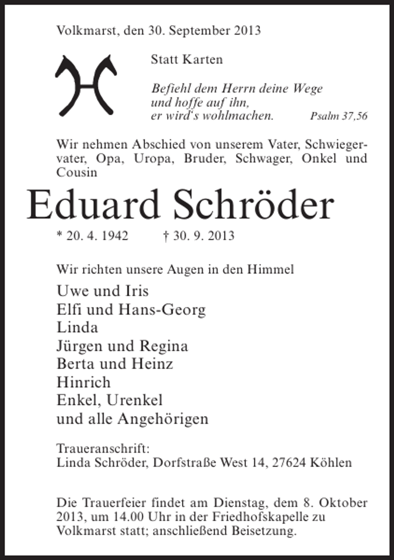 <p>Volkmarst, den 30. September 2013<br />Statt Karten<br />Befiehl dem Herrn deine Wege<br />und hoffe auf ihn,<br />er wird‘s wohlmachen.<br />Psalm 37,56<br />Wir nehmen Abschied von unserem Vater, Schwiegervater, Opa, Uropa, Bruder, Schwager, Onkel und<br />Cousin</p><p>Eduard Schröder<br />* 20. 4. 1942 † 30. 9. 2013</p><p>Wir richten unsere Augen in den Himmel</p><p>Uwe und Iris<br />Elfi und Hans-Georg<br />Linda<br />Jürgen und Regina<br />Berta und Heinz<br />Hinrich<br />Enkel, Urenkel<br />und alle Angehörigen<br />Traueranschrift:<br />Linda Schröder, Dorfstraße West 14, 27624 Köhlen<br />Die Trauerfeier findet am Dienstag, dem 8. Oktober<br />2013, um 14.00 Uhr in der Friedhofskapelle zu<br />Volkmarst statt; anschließend Beisetzung.</p>