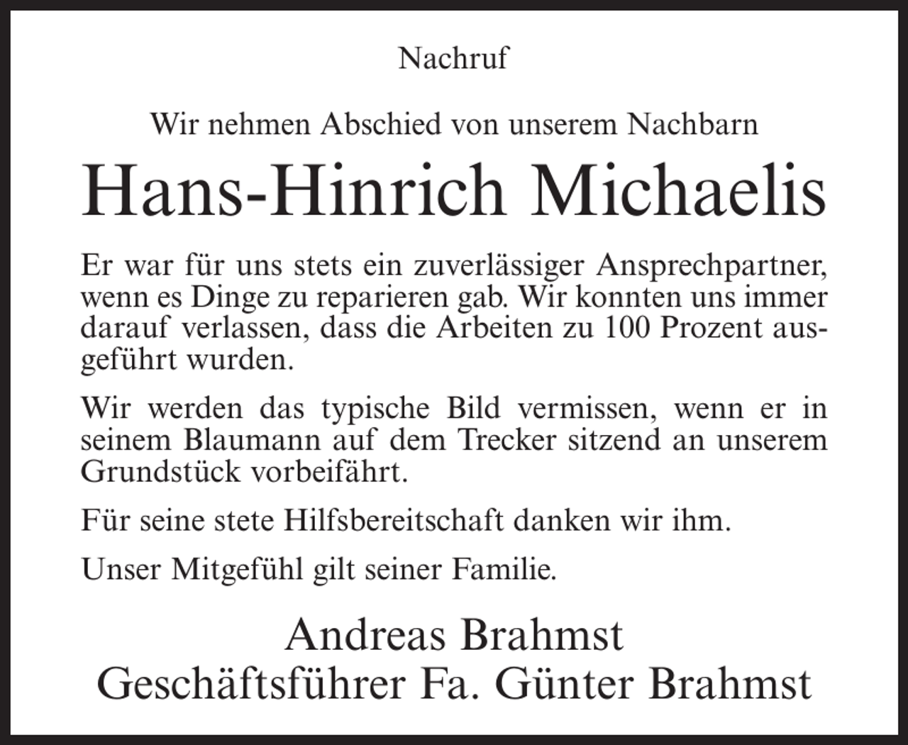 <p>Nachruf<br />Wir nehmen Abschied von unserem Nachbarn</p><p>Hans-Hinrich Michaelis<br />Er war für uns stets ein zuverlässiger Ansprechpartner,<br />wenn es Dinge zu reparieren gab. Wir konnten uns immer<br />darauf verlassen, dass die Arbeiten zu 100 Prozent ausgeführt wurden.<br />Wir werden das typische Bild vermissen, wenn er in<br />seinem Blaumann auf dem Trecker sitzend an unserem<br />Grundstück vorbeifährt.<br />Für seine stete Hilfsbereitschaft danken wir ihm.<br />Unser Mitgefühl gilt seiner Familie.</p><p>Andreas Brahmst<br />Geschäftsführer Fa. Günter Brahmst</p>