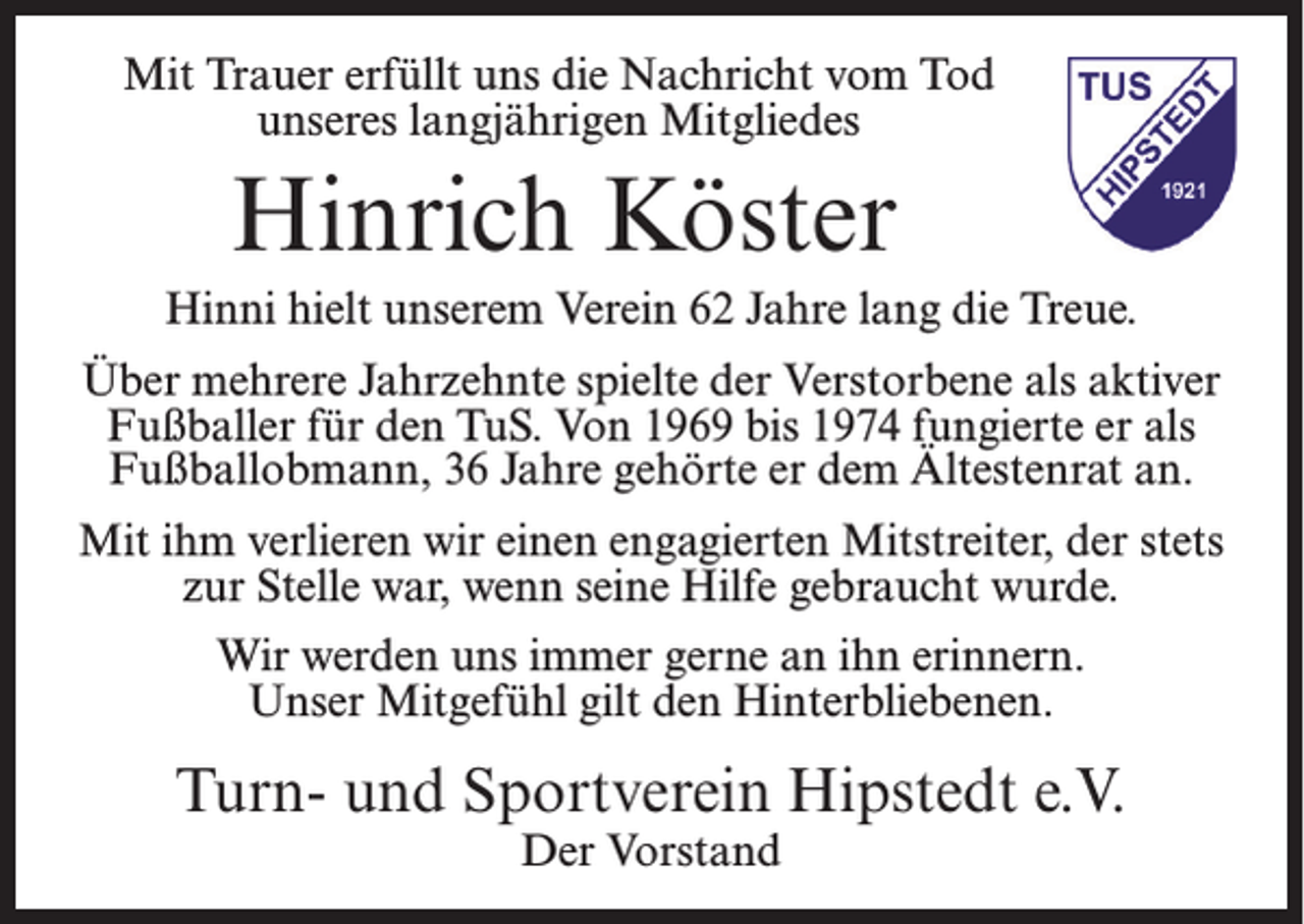<p>Mit Trauer erfüllt uns die Nachricht vom Tod<br />unseres langjährigen Mitgliedes</p><p>Hinrich Köster<br />Hinni hielt unserem Verein 62 Jahre lang die Treue.<br />Über mehrere Jahrzehnte spielte der Verstorbene als aktiver<br />Fußballer für den TuS. Von 1969 bis 1974 fungierte er als<br />Fußballobmann, 36 Jahre gehörte er dem Ältestenrat an.<br />Mit ihm verlieren wir einen engagierten Mitstreiter, der stets<br />zur Stelle war, wenn seine Hilfe gebraucht wurde.<br />Wir werden uns immer gerne an ihn erinnern.<br />Unser Mitgefühl gilt den Hinterbliebenen.</p><p>Turn- und Sportverein Hipstedt e.V.<br />Der Vorstand</p>