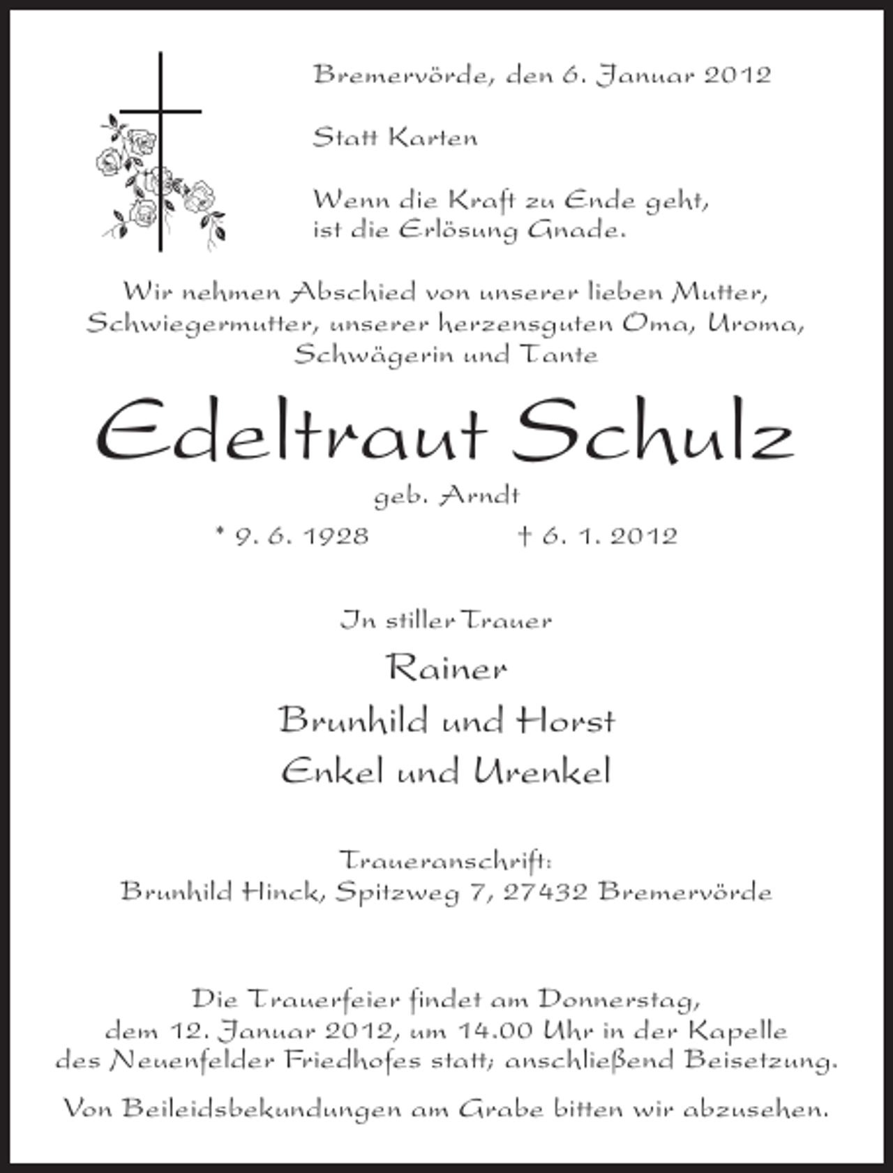 <p>Bremervörde, den 6. Januar 2012<br />Statt Karten<br />Wenn die Kraft zu Ende geht,<br />ist die Erlösung Gnade.<br />Wir nehmen Abschied von unserer lieben Mutter,<br />Schwiegermutter, unserer herzensguten Oma, Uroma,<br />Schwägerin und Tante</p><p>Edeltraut Schulz<br />* 9. 6. 1928</p><p>geb. Arndt<br />† 6. 1. 2012</p><p>In stiller Trauer</p><p>Rainer<br />Brunhild und Horst<br />Enkel und Urenkel<br />Traueranschrift:<br />Brunhild Hinck, Spitzweg 7, 27432 Bremervörde<br />Die Trauerfeier findet am Donnerstag,<br />dem 12. Januar 2012, um 14.00 Uhr in der Kapelle<br />des Neuenfelder Friedhofes statt; anschließend Beisetzung.<br />Von Beileidsbekundungen am Grabe bitten wir abzusehen.</p>