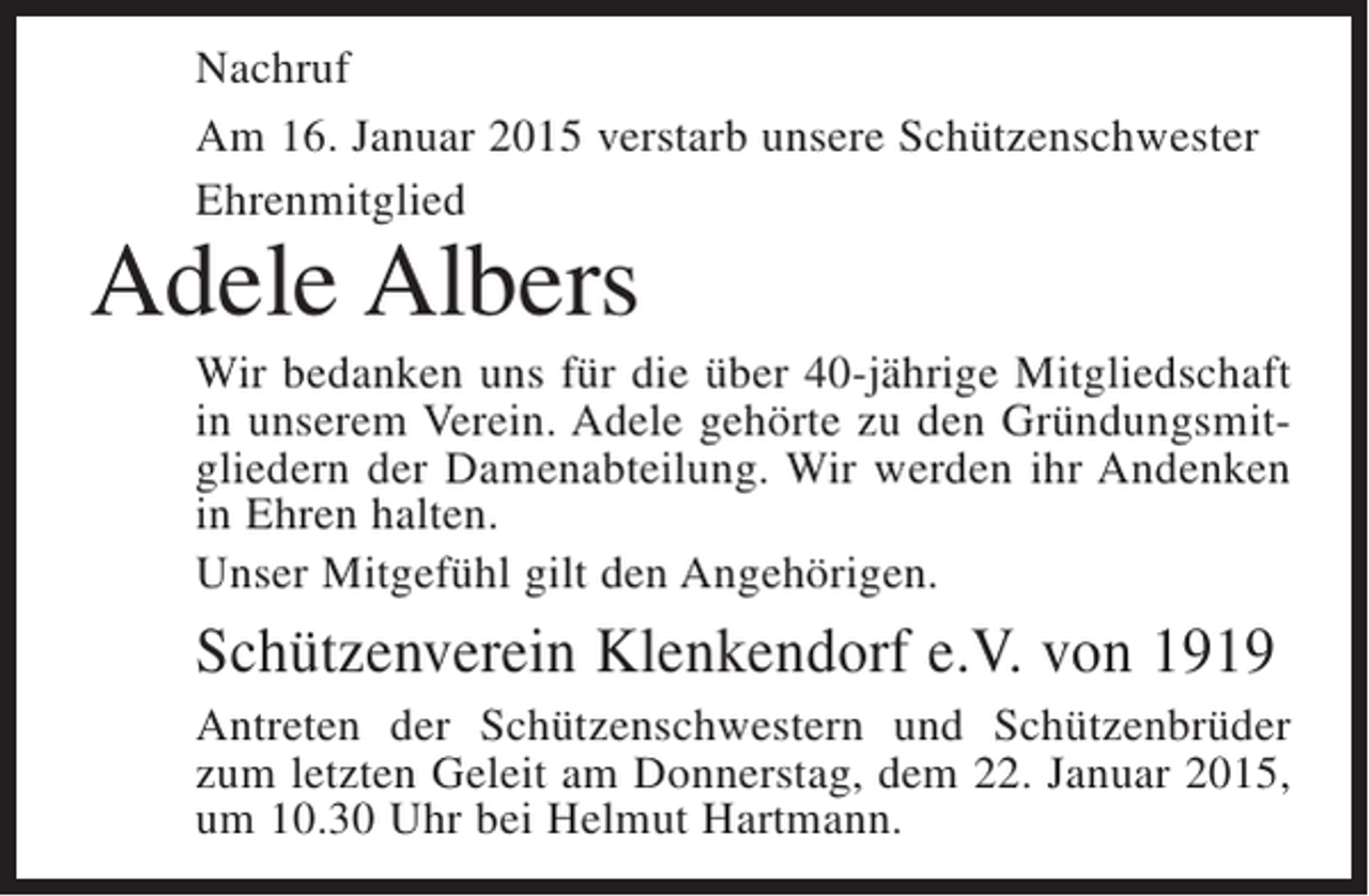 <p>Nachruf<br />Am 16. Januar 2015 verstarb unsere Schützenschwester<br />Ehrenmitglied</p><p>Adele Albers</p><p>Wir bedanken uns für die über 40-jährige Mitgliedschaft<br />in unserem Verein. Adele gehörte zu den Gründungsmitgliedern der Damenabteilung. Wir werden ihr Andenken<br />in Ehren halten.<br />Unser Mitgefühl gilt den Angehörigen.</p><p>Schützenverein Klenkendorf e.V. von 1919<br />Antreten der Schützenschwestern und Schützenbrüder<br />zum letzten Geleit am Donnerstag, dem 22. Januar 2015,<br />um 10.30 Uhr bei Helmut Hartmann.</p>