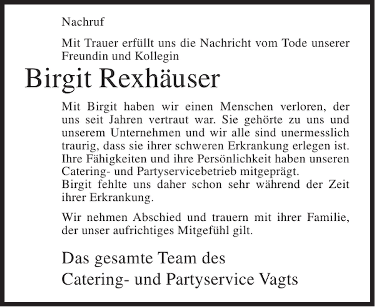 <p>Nachruf<br />Mit Trauer erfüllt uns die Nachricht vom Tode unserer<br />Freundin und Kollegin</p><p>Birgit Rexhäuser<br />Mit Birgit haben wir einen Menschen verloren, der<br />uns seit Jahren vertraut war. Sie gehörte zu uns und<br />unserem Unternehmen und wir alle sind unermesslich<br />traurig, dass sie ihrer schweren Erkrankung erlegen ist.<br />Ihre Fähigkeiten und ihre Persönlichkeit haben unseren<br />Catering- und Partyservicebetrieb mitgeprägt.<br />Birgit fehlte uns daher schon sehr während der Zeit<br />ihrer Erkrankung.<br />Wir nehmen Abschied und trauern mit ihrer Familie,<br />der unser aufrichtiges Mitgefühl gilt.</p><p>Das gesamte Team des<br />Catering- und Partyservice Vagts</p>