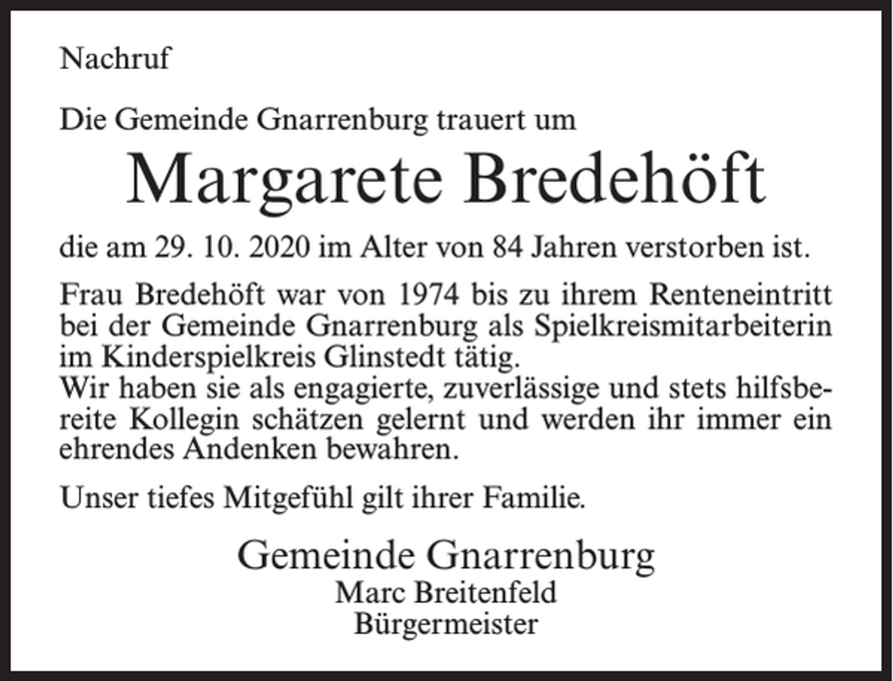 <p>Nachruf<br />Die Gemeinde Gnarrenburg trauert um</p><p>Margarete Bredehöft</p><p>die am 29. 10. 2020 im Alter von 84 Jahren verstorben ist.<br />Frau Bredehöft war von 1974 bis zu ihrem Renteneintritt<br />bei der Gemeinde Gnarrenburg als Spielkreismitarbeiterin<br />im Kinderspielkreis Glinstedt tätig.<br />Wir haben sie als engagierte, zuverlässige und stets hilfsbereite Kollegin schätzen gelernt und werden ihr immer ein<br />ehrendes Andenken bewahren.<br />Unser tiefes Mitgefühl gilt ihrer Familie.</p><p>Gemeinde Gnarrenburg<br />Marc Breitenfeld<br />Bürgermeister</p>