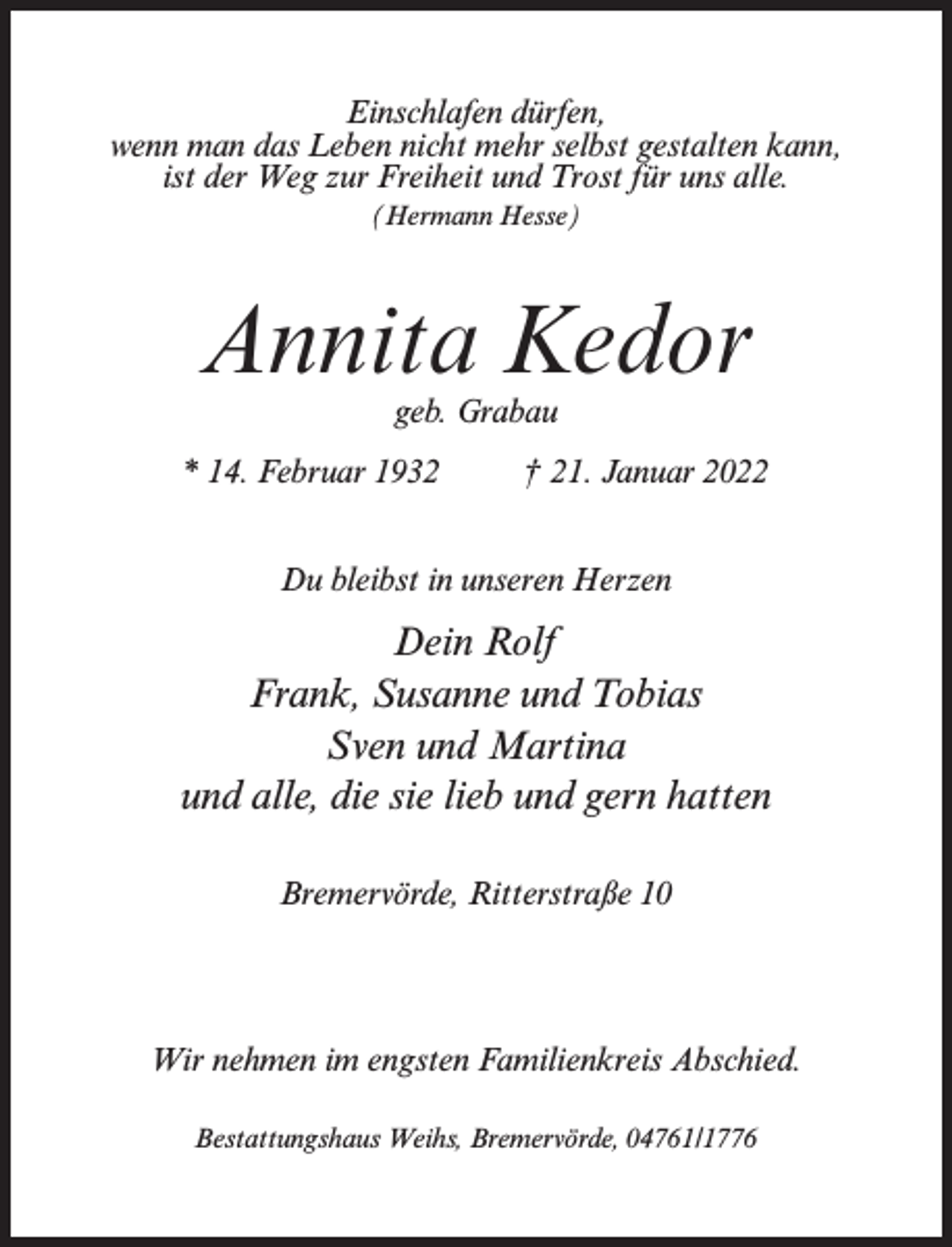 <p>Einschlafen dürfen,<br />wenn man das Leben nicht mehr selbst gestalten kann,<br />ist der Weg zur Freiheit und Trost für uns alle.<br />(Hermann Hesse)</p><p>Annita Kedor<br />geb. Grabau</p><p>* 14. Februar 1932 † 21. Januar 2022<br />Du bleibst in unseren Herzen</p><p>Dein Rolf<br />Frank, Susanne und Tobias<br />Sven und Martina<br />und alle, die sie lieb und gern hatten<br />Bremervörde, Ritterstraße 10</p><p>Wir nehmen im engsten Familienkreis Abschied.<br />Bestattungshaus Weihs, Bremervörde, 04761/1776</p>