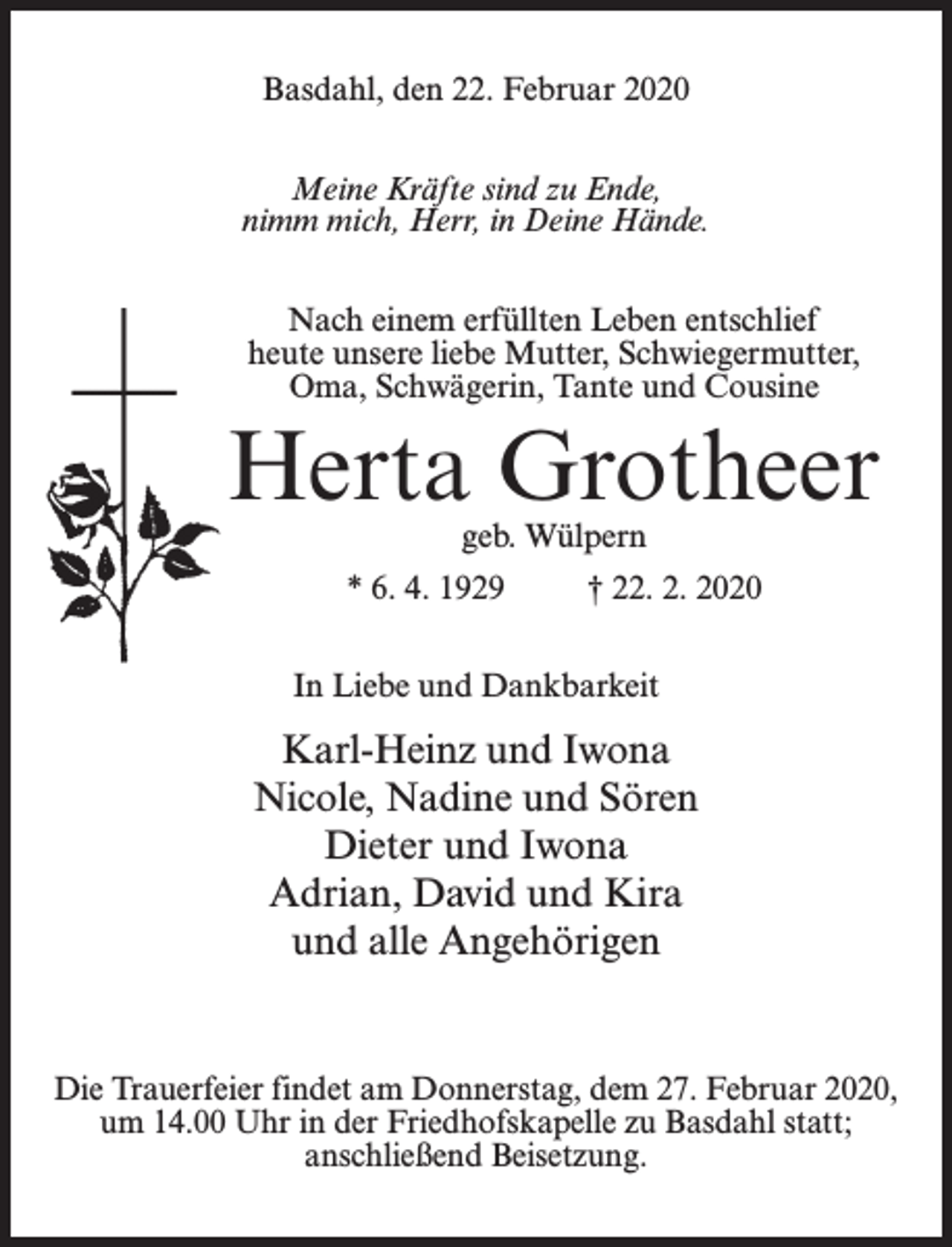 <p>Basdahl, den 22. Februar 2020<br />Meine Kräfte sind zu Ende,<br />nimm mich, Herr, in Deine Hände.<br />Nach einem erfüllten Leben entschlief<br />heute unsere liebe Mutter, Schwiegermutter,<br />Oma, Schwägerin, Tante und Cousine</p><p>Herta Grotheer<br />geb. Wülpern</p><p>* 6. 4. 1929 † 22. 2. 2020<br />In Liebe und Dankbarkeit</p><p>Karl-Heinz und Iwona<br />Nicole, Nadine und Sören<br />Dieter und Iwona<br />Adrian, David und Kira<br />und alle Angehörigen</p><p>Die Trauerfeier findet am Donnerstag, dem 27. Februar 2020,<br />um 14.00 Uhr in der Friedhofskapelle zu Basdahl statt;<br />anschließend Beisetzung.</p>