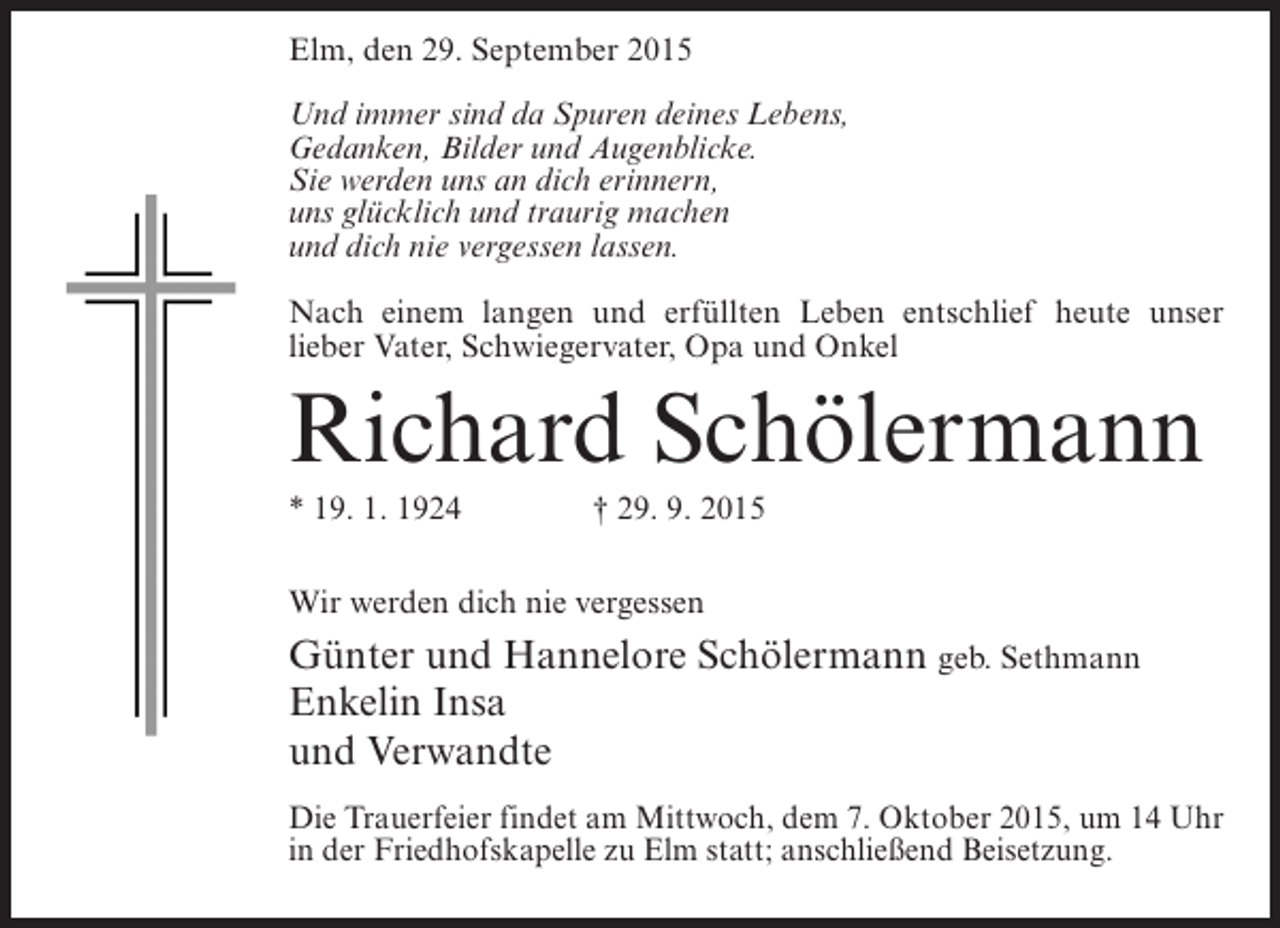 <p>Elm, den 29. September 2015<br />Und immer sind da Spuren deines Lebens,<br />Gedanken, Bilder und Augenblicke.<br />Sie werden uns an dich erinnern,<br />uns glücklich und traurig machen<br />und dich nie vergessen lassen.<br />Nach einem langen und erfüllten Leben entschlief heute unser<br />lieber Vater, Schwiegervater, Opa und Onkel</p><p>Richard Schölermann<br />* 19. 1. 1924 † 29. 9. 2015<br />Wir werden dich nie vergessen</p><p>Günter und Hannelore Schölermann geb. Sethmann<br />Enkelin Insa<br />und Verwandte<br />Die Trauerfeier findet am Mittwoch, dem 7. Oktober 2015, um 14 Uhr<br />in der Friedhofskapelle zu Elm statt; anschließend Beisetzung.</p>