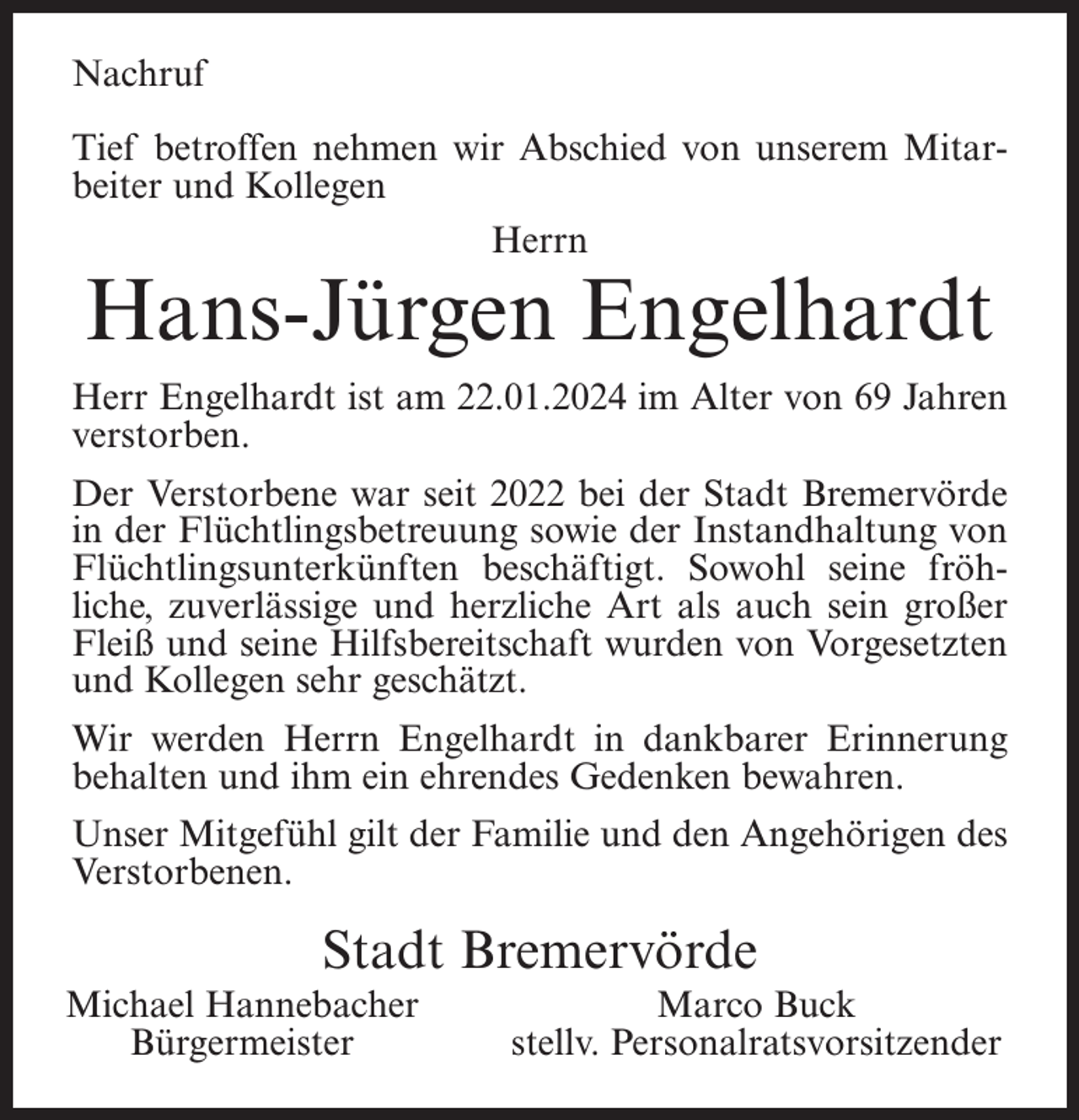 <p>Nachruf<br />Tief betroffen nehmen wir Abschied von unserem Mitarbeiter und Kollegen<br />Herrn</p><p>Hans-Jürgen Engelhardt</p><p>Herr Engelhardt ist am 22.01.2024 im Alter von 69 Jahren<br />verstorben.<br />Der Verstorbene war seit 2022 bei der Stadt Bremervörde<br />in der Flüchtlingsbetreuung sowie der Instandhaltung von<br />Flüchtlingsunterkünften beschäftigt. Sowohl seine fröhliche, zuverlässige und herzliche Art als auch sein großer<br />Fleiß und seine Hilfsbereitschaft wurden von Vorgesetzten<br />und Kollegen sehr geschätzt.<br />Wir werden Herrn Engelhardt in dankbarer Erinnerung<br />behalten und ihm ein ehrendes Gedenken bewahren.<br />Unser Mitgefühl gilt der Familie und den Angehörigen des<br />Verstorbenen.</p><p>Stadt Bremervörde<br />Michael Hannebacher<br />Bürgermeister</p><p>Marco Buck<br />stellv. Personalratsvorsitzender</p>