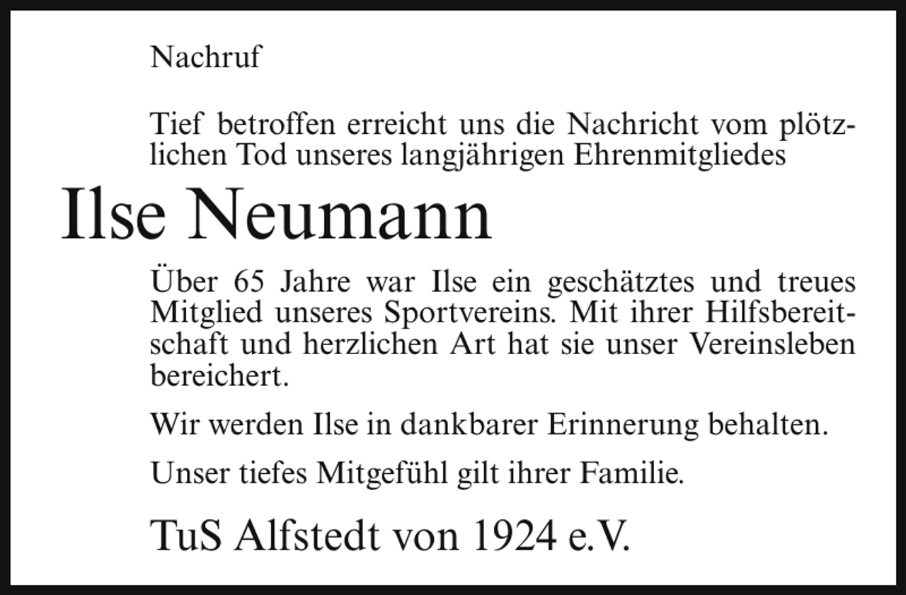 <p>Nachruf<br />Tief betroffen erreicht uns die Nachricht vom plötzlichen Tod unseres langjährigen Ehrenmitgliedes</p><p>Ilse Neumann</p><p>Über 65 Jahre war Ilse ein geschätztes und treues<br />Mitglied unseres Sportvereins. Mit ihrer Hilfsbereitschaft und herzlichen Art hat sie unser Vereinsleben<br />bereichert.<br />Wir werden Ilse in dankbarer Erinnerung behalten.<br />Unser tiefes Mitgefühl gilt ihrer Familie.</p><p>TuS Alfstedt von 1924 e.V.</p>