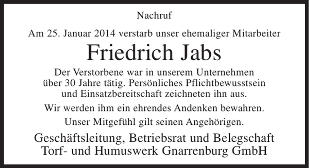 <p>Nachruf<br />Am 25. Januar 2014 verstarb unser ehemaliger Mitarbeiter</p><p>Friedrich Jabs<br />Der Verstorbene war in unserem Unternehmen<br />über 30 Jahre tätig. Persönliches Pflichtbewusstsein<br />und Einsatzbereitschaft zeichneten ihn aus.<br />Wir werden ihm ein ehrendes Andenken bewahren.<br />Unser Mitgefühl gilt seinen Angehörigen.</p><p>Geschäftsleitung, Betriebsrat und Belegschaft<br />Torf- und Humuswerk Gnarrenburg GmbH</p>