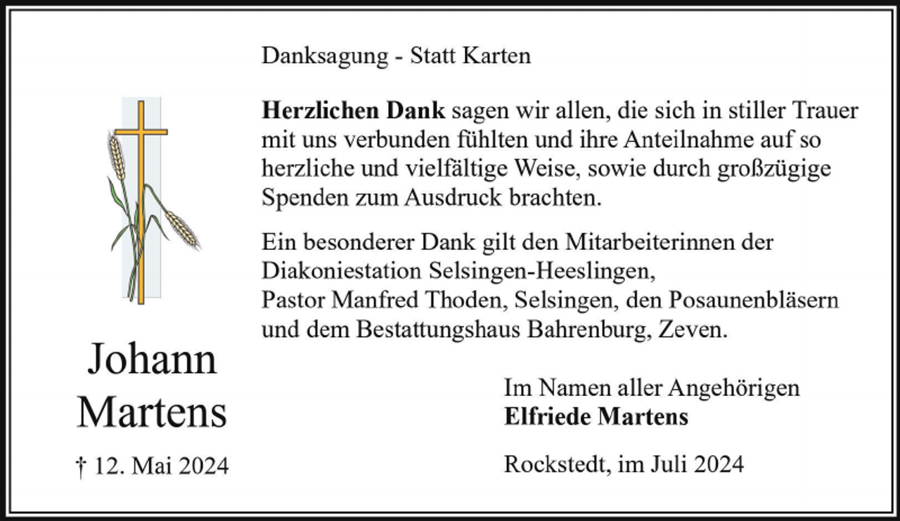 <p>Danksagung - Statt Karten<br />Herzlichen Dank sagen wir allen, die sich in stiller Trauer<br />mit uns verbunden fühlten und ihre Anteilnahme auf so<br />herzliche und vielfältige Weise, sowie durch großzügige<br />Spenden zum Ausdruck brachten.</p><p>Johann<br />Martens<br />† 12. Mai 2024</p><p>Ein besonderer Dank gilt den Mitarbeiterinnen der<br />Diakoniestation Selsingen-Heeslingen,<br />Pastor Manfred Thoden, Selsingen, den Posaunenbläsern<br />und dem Bestattungshaus Bahrenburg, Zeven.<br />Im Namen aller Angehörigen<br />Elfriede Martens<br />Rockstedt, im Juli 2024</p>