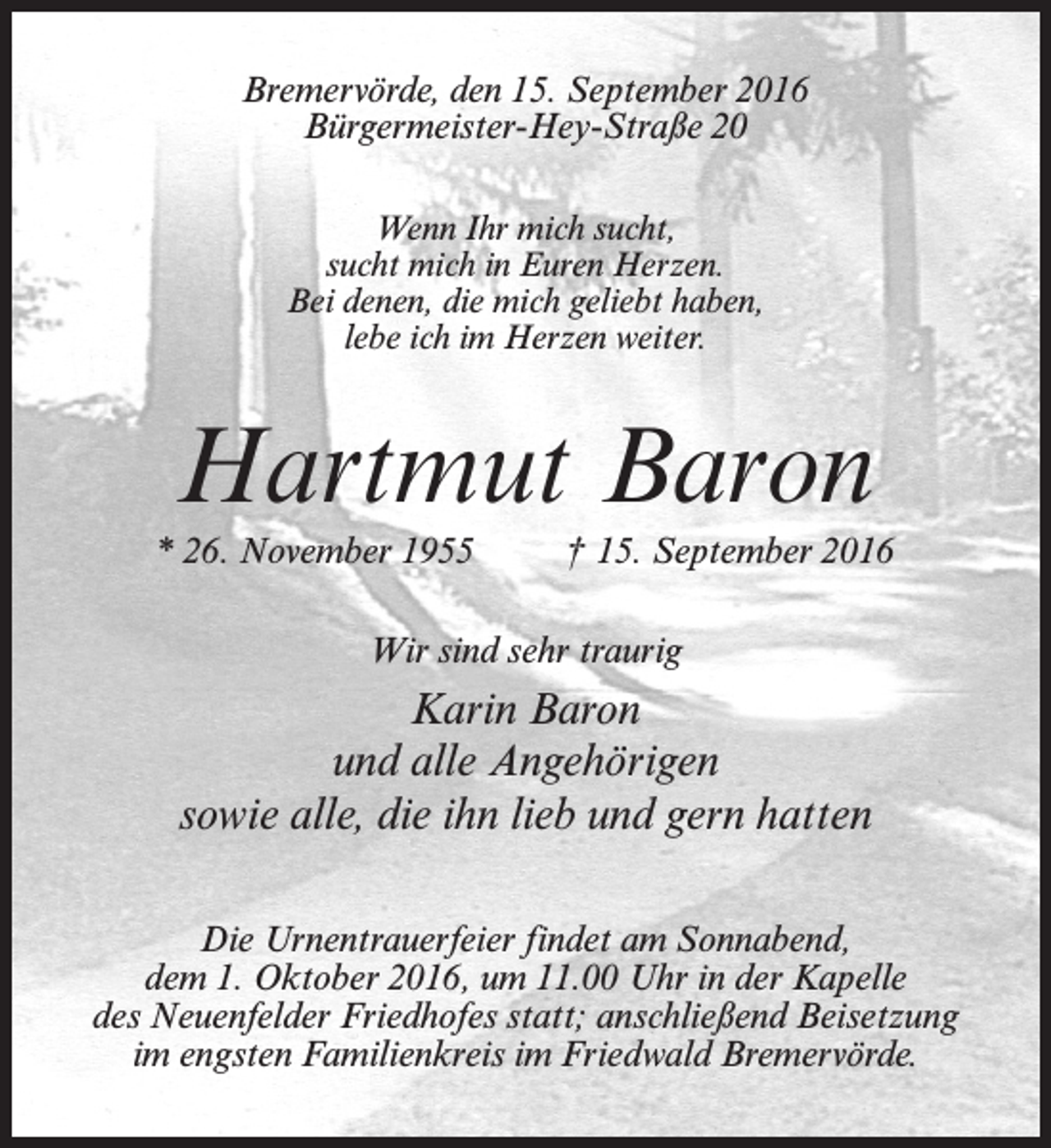 <p>Bremervörde, den 15. September 2016<br />Bürgermeister-Hey-Straße 20<br />Wenn Ihr mich sucht,<br />sucht mich in Euren Herzen.<br />Bei denen, die mich geliebt haben,<br />lebe ich im Herzen weiter.</p><p>Hartmut Baron<br />* 26. November 1955 † 15. September 2016<br />Wir sind sehr traurig</p><p>Karin Baron<br />und alle Angehörigen<br />sowie alle, die ihn lieb und gern hatten<br />Die Urnentrauerfeier findet am Sonnabend,<br />dem 1. Oktober 2016, um 11.00 Uhr in der Kapelle<br />des Neuenfelder Friedhofes statt; anschließend Beisetzung<br />im engsten Familienkreis im Friedwald Bremervörde.</p>
