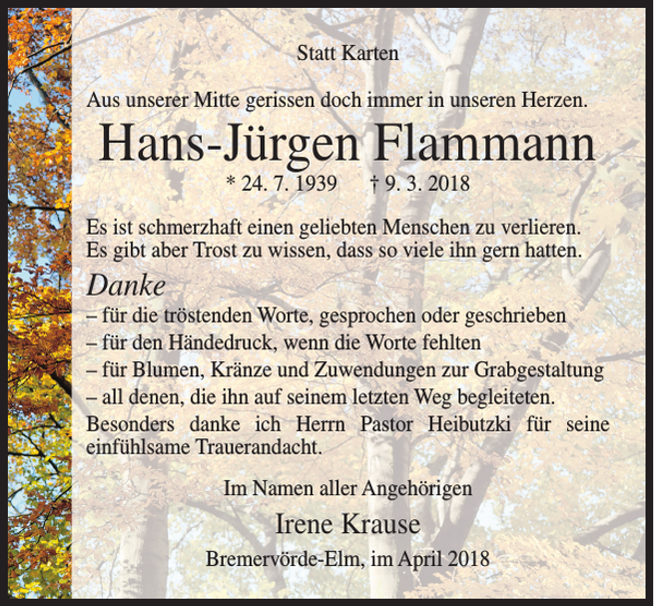 <p>Statt Karten<br />Aus unserer Mitte gerissen doch immer in unseren Herzen.</p><p>Hans-Jürgen Flammann<br />* 24. 7. 1939</p><p>† 9. 3. 2018</p><p>Es ist schmerzhaft einen geliebten Menschen zu verlieren.<br />Es gibt aber Trost zu wissen, dass so viele ihn gern hatten.</p><p>Danke</p><p>– für die tröstenden Worte, gesprochen oder geschrieben<br />– für den Händedruck, wenn die Worte fehlten<br />– für Blumen, Kränze und Zuwendungen zur Grabgestaltung<br />– all denen, die ihn auf seinem letzten Weg begleiteten.<br />Besonders danke ich Herrn Pastor Heibutzki für seine<br />einfühlsame Trauerandacht.<br />Im Namen aller Angehörigen</p><p>Irene Krause<br />Bremervörde-Elm, im April 2018</p>