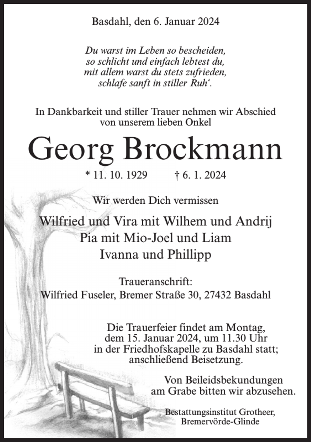 <p>Basdahl, den 6. Januar 2024<br />Du warst im Leben so bescheiden,<br />so schlicht und einfach lebtest du,<br />mit allem warst du stets zufrieden,<br />schlafe sanft in stiller Ruh‘.<br />In Dankbarkeit und stiller Trauer nehmen wir Abschied<br />von unserem lieben Onkel</p><p>Georg Brockmann<br />* 11. 10. 1929 † 6. 1. 2024<br />Wir werden Dich vermissen</p><p>Wilfried und Vira mit Wilhem und Andrij<br />Pia mit Mio-Joel und Liam<br />Ivanna und Phillipp<br />Traueranschrift:<br />Wilfried Fuseler, Bremer Straße 30, 27432 Basdahl<br />Die Trauerfeier findet am Montag,<br />dem 15. Januar 2024, um 11.30 Uhr<br />in der Friedhofskapelle zu Basdahl statt;<br />anschließend Beisetzung.<br />Von Beileidsbekundungen<br />am Grabe bitten wir abzusehen.<br />Bestattungsinstitut Grotheer,<br />Bremervörde-Glinde</p>