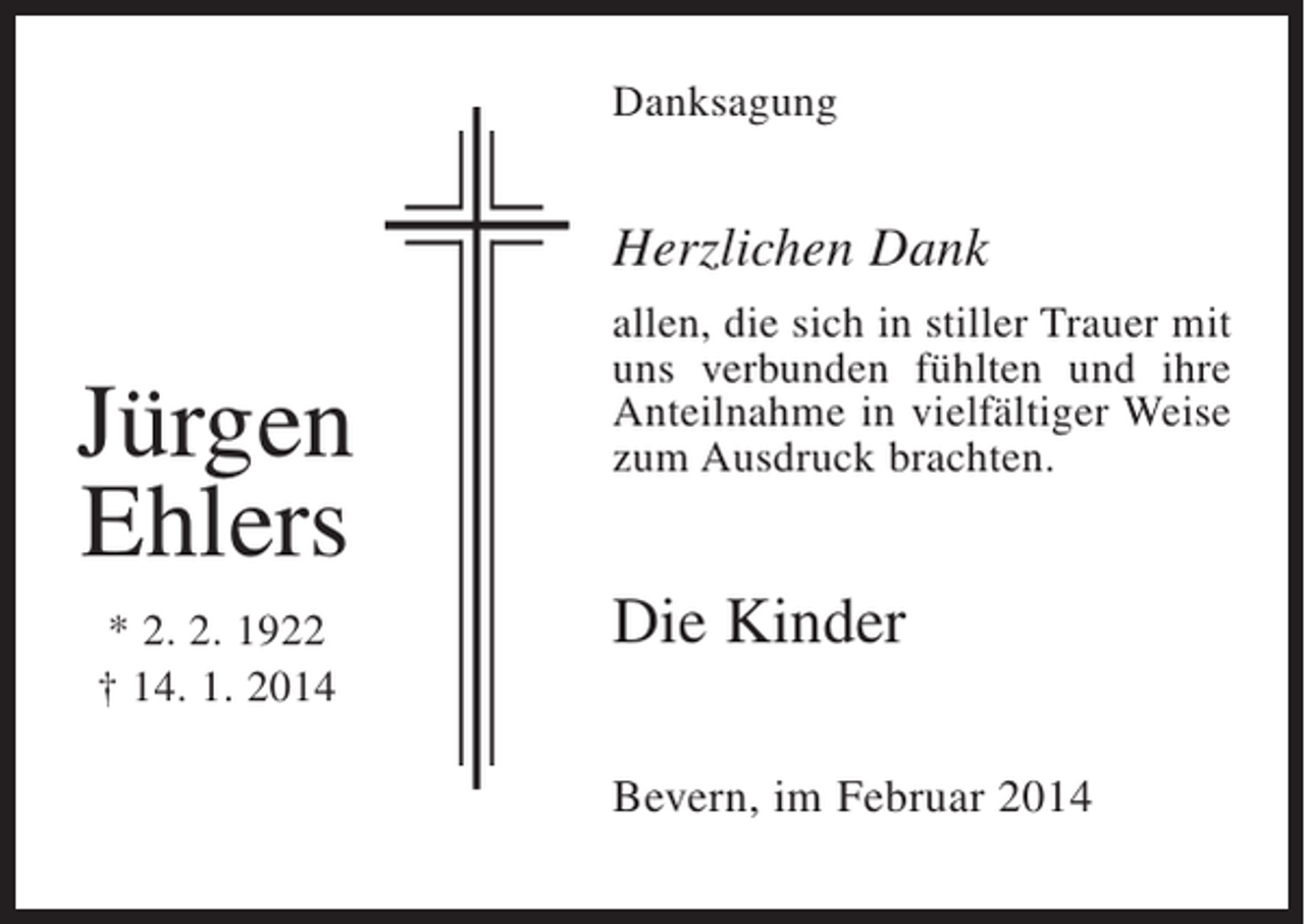<p>Danksagung</p><p>Herzlichen Dank</p><p>Jürgen<br />Ehlers<br />* 2. 2. 1922<br />† 14. 1. 2014</p><p>allen, die sich in stiller Trauer mit<br />uns verbunden fühlten und ihre<br />Anteilnahme in vielfältiger Weise<br />zum Ausdruck brachten.</p><p>Die Kinder<br />Bevern, im Februar 2014</p>