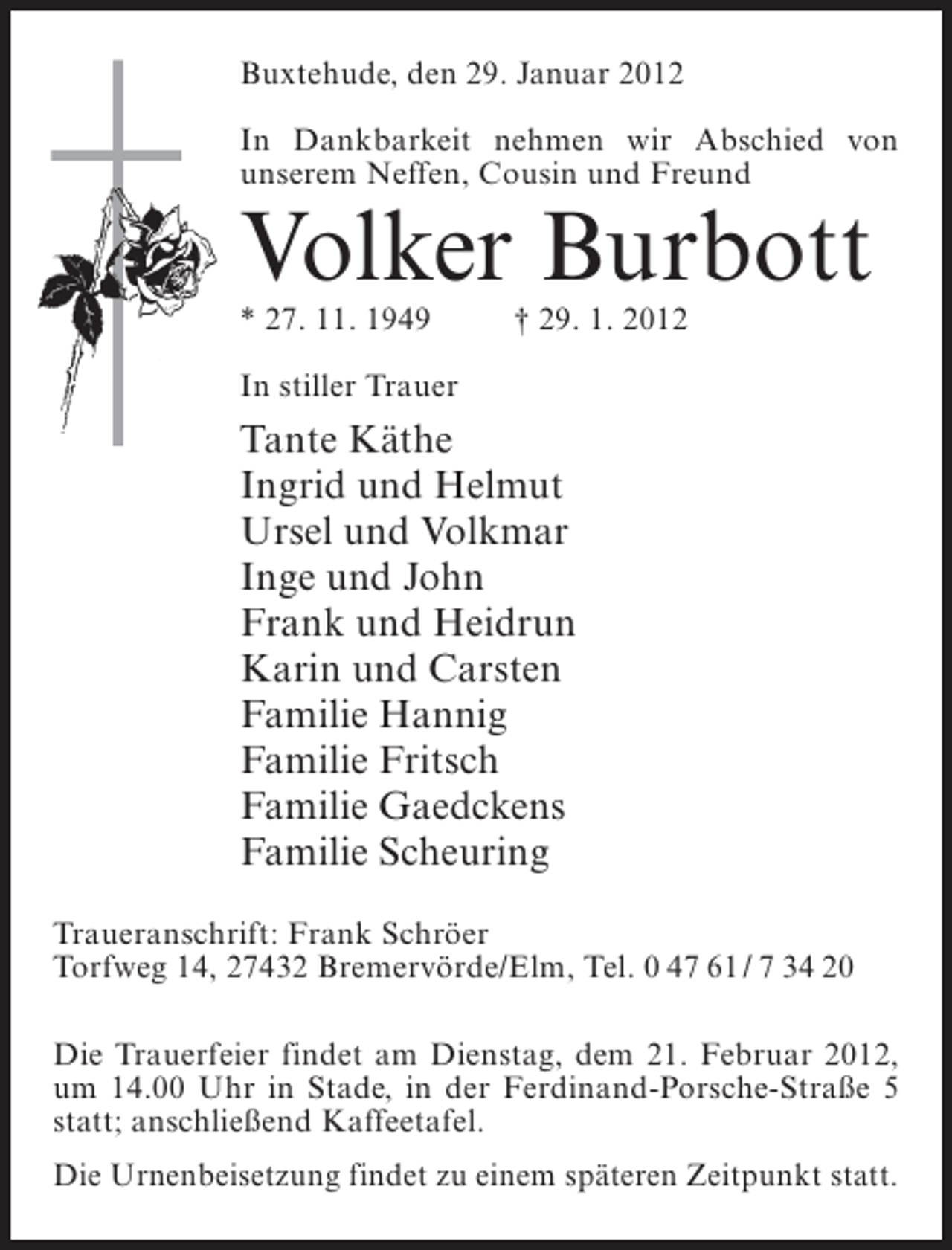 <p>Buxtehude, den 29. Januar 2012<br />In Dankbarkeit nehmen wir Abschied von<br />unserem Neffen, Cousin und Freund</p><p>Volker Burbott<br />* 27. 11. 1949</p><p>† 29. 1. 2012</p><p>In stiller Trauer</p><p>Tante Käthe<br />Ingrid und Helmut<br />Ursel und Volkmar<br />Inge und John<br />Frank und Heidrun<br />Karin und Carsten<br />Familie Hannig<br />Familie Fritsch<br />Familie Gaedckens<br />Familie Scheuring<br />Traueranschrift: Frank Schröer<br />Torfweg 14, 27432 Bremervörde/Elm, Tel. 0 47 61 / 7 34 20<br />Die Trauerfeier findet am Dienstag, dem 21. Februar 2012,<br />um 14.00 Uhr in Stade, in der Ferdinand-Porsche-Straße 5<br />statt; anschließend Kaffeetafel.<br />Die Urnenbeisetzung findet zu einem späteren Zeitpunkt statt.</p>