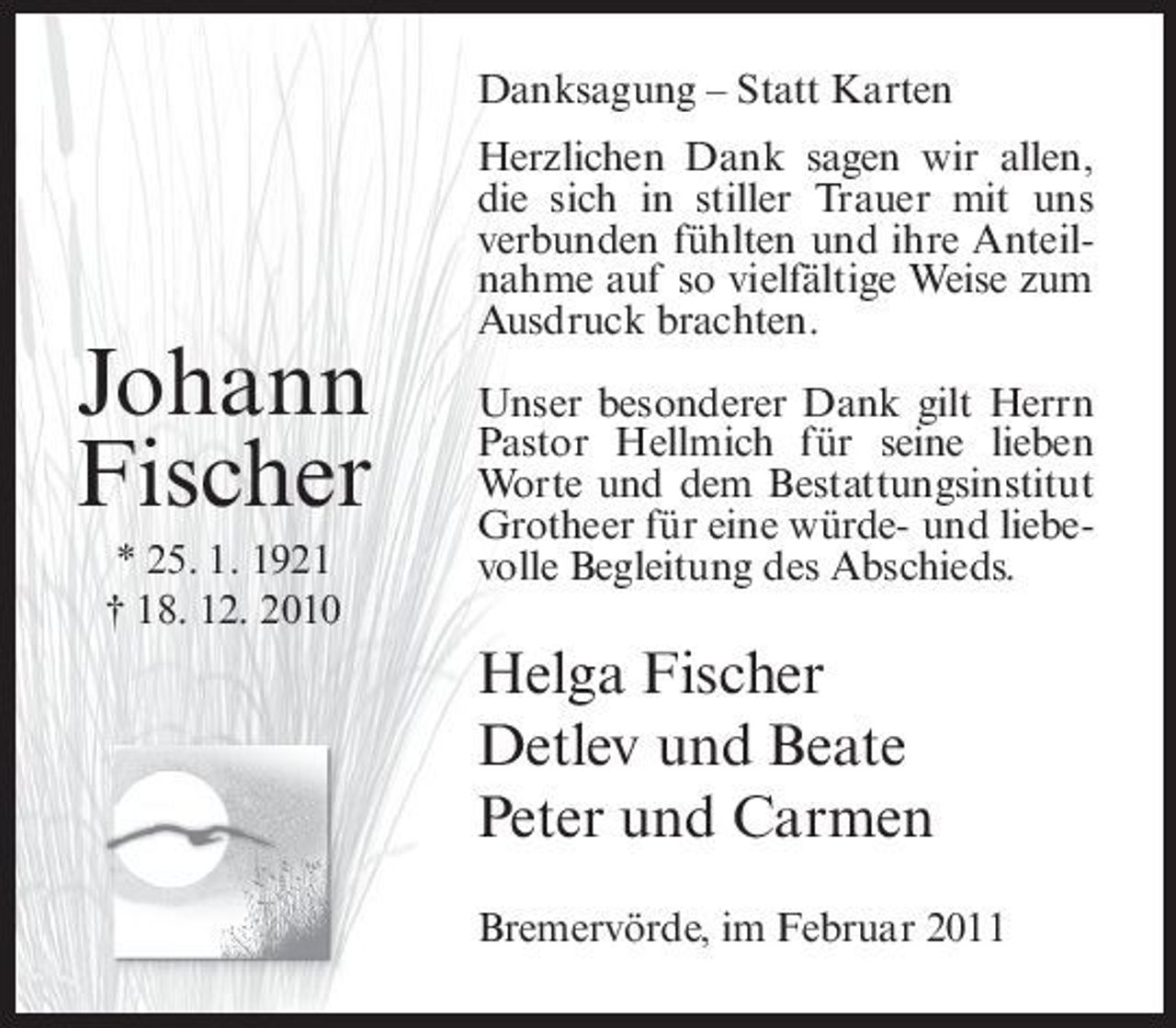 <p>Danksagung – Statt Karten Herzlichen Dank sagen wir allen, die sich in stiller Trauer mit uns verbunden fühlten und ihre Anteilnahme auf so vielfältige Weise zum Ausdruck brachten.</p><p>Johann Fischer<br />* 25. 1. 1921 † 18. 12. 2010</p><p>Unser besonderer Dank gilt Herrn Pastor Hellmich für seine lieben Worte und dem Bestattungsinstitut Grotheer für eine würde- und liebevolle Begleitung des Abschieds.</p><p>Helga Fischer Detlev und Beate Peter und Carmen<br />Bremervörde, im Februar 2011</p>