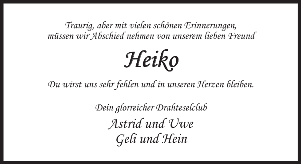 <p>Traurig, aber mit vielen schönen Erinnerungen,<br />müssen wir Abschied nehmen von unserem lieben Freund</p><p>Heiko<br />Du wirst uns sehr fehlen und in unseren Herzen bleiben.<br />Dein glorreicher Drahteselclub</p><p>Astrid und Uwe<br />Geli und Hein</p>