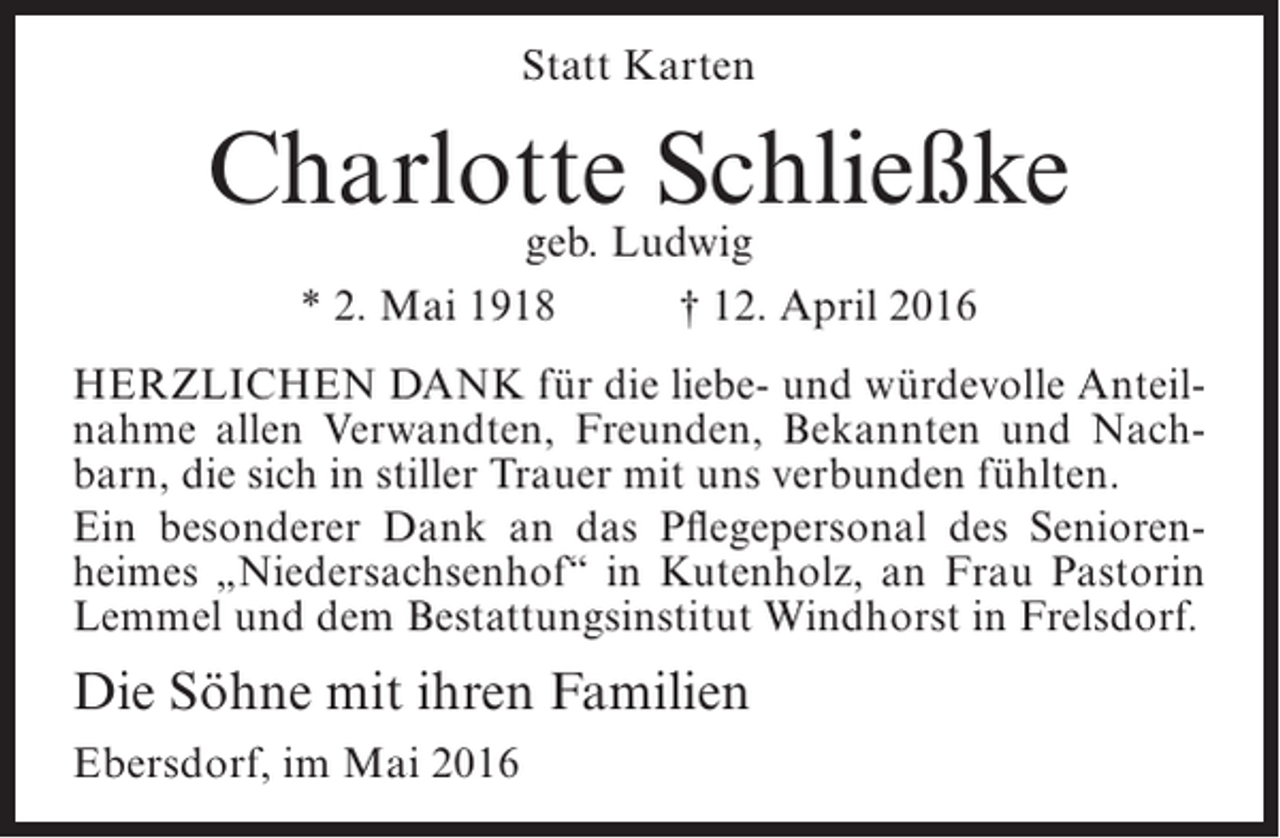 <p>Statt Karten</p><p>Charlotte Schließke<br />geb. Ludwig<br />* 2. Mai 1918<br />† 12. April 2016</p><p>Herzlichen Dank für die liebe- und würdevolle Anteilnahme allen Verwandten, Freunden, Bekannten und Nachbarn, die sich in stiller Trauer mit uns verbunden fühlten.<br />Ein besonderer Dank an das Pflegepersonal des Seniorenheimes „Niedersachsenhof“ in Kutenholz, an Frau Pastorin<br />Lemmel und dem Bestattungsinstitut Windhorst in Frelsdorf.</p><p>Die Söhne mit ihren Familien<br />Ebersdorf, im Mai 2016</p>