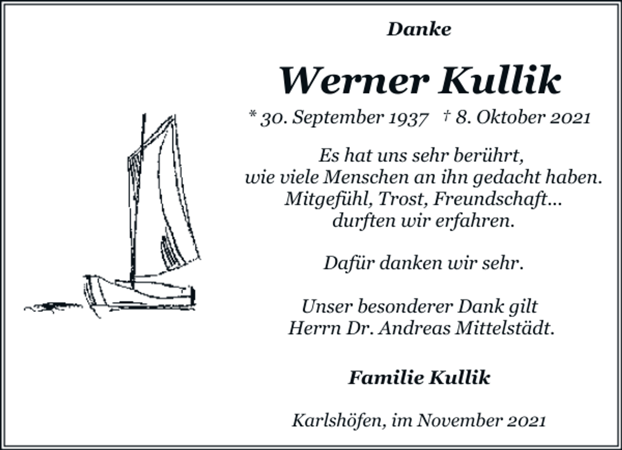 <p>Danke</p><p>Werner Kullik</p><p>* 30. September 1937 † 8. Oktober 2021<br />Es hat uns sehr berührt,<br />wie viele Menschen an ihn gedacht haben.<br />Mitgefühl, Trost, Freundschaft...<br />durften wir erfahren.<br />Dafür danken wir sehr.<br />Unser besonderer Dank gilt<br />Herrn Dr. Andreas Mittelstädt.<br />Familie Kullik<br />Karlshöfen, im November 2021</p>