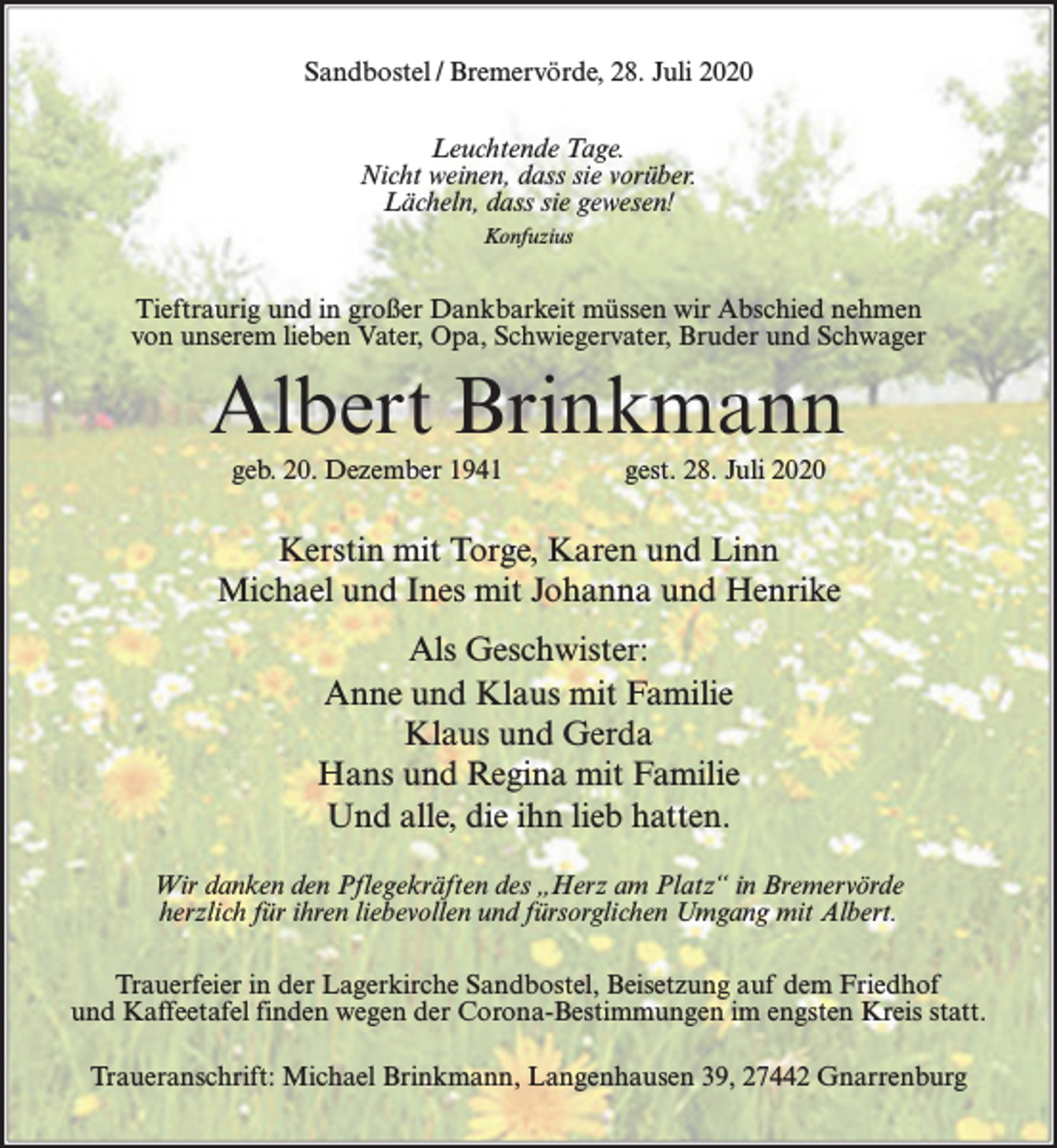 <p>Sandbostel / Bremervörde, 28. Juli 2020<br />Leuchtende Tage.<br />Nicht weinen, dass sie vorüber.<br />Lächeln, dass sie gewesen!<br />Konfuzius</p><p>Tieftraurig und in großer Dankbarkeit müssen wir Abschied nehmen<br />von unserem lieben Vater, Opa, Schwiegervater, Bruder und Schwager</p><p>Albert Brinkmann<br />geb. 20. Dezember 1941</p><p>gest. 28. Juli 2020</p><p>Kerstin mit Torge, Karen und Linn<br />Michael und Ines mit Johanna und Henrike<br />Als Geschwister:<br />Anne und Klaus mit Familie<br />Klaus und Gerda<br />Hans und Regina mit Familie<br />Und alle, die ihn lieb hatten.<br />Wir danken den Pflegekräften des „Herz am Platz“ in Bremervörde<br />herzlich für ihren liebevollen und fürsorglichen Umgang mit Albert.<br />Trauerfeier in der Lagerkirche Sandbostel, Beisetzung auf dem Friedhof<br />und Kaffeetafel finden wegen der Corona-Bestimmungen im engsten Kreis statt.<br />Traueranschrift: Michael Brinkmann, Langenhausen 39, 27442 Gnarrenburg</p>