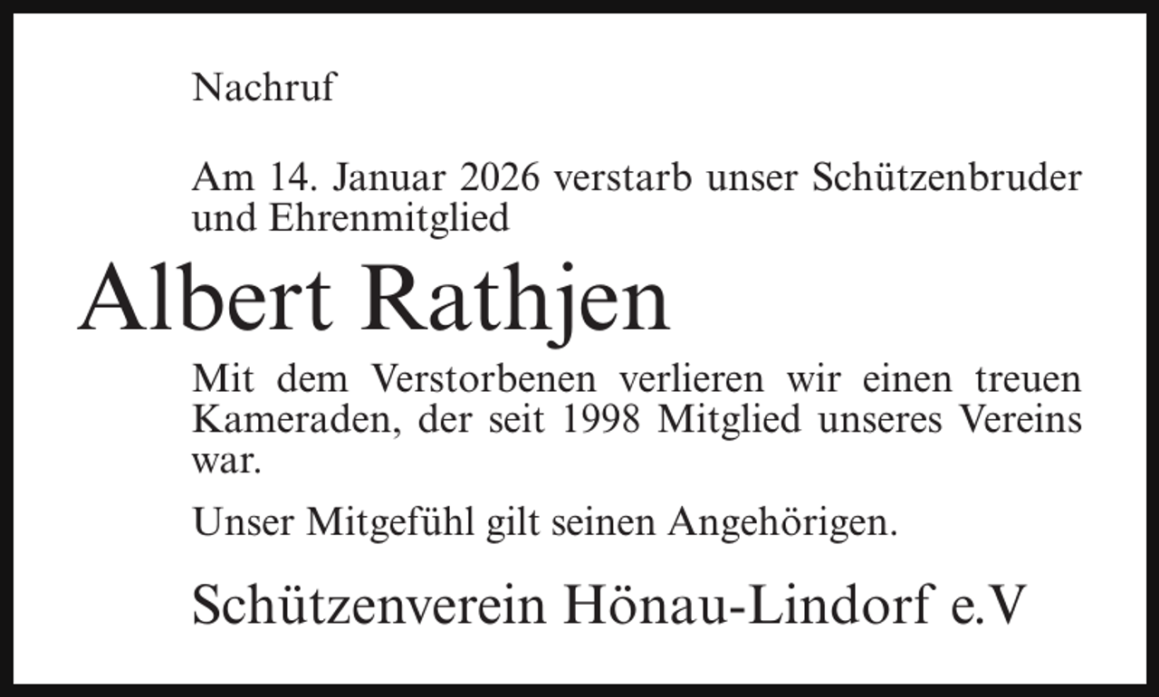 <p>Nachruf<br />Am 14. Januar 2026 verstarb unser Schützenbruder<br />und Ehrenmitglied</p><p>Albert Rathjen</p><p>Mit dem Verstorbenen verlieren wir einen treuen<br />Kameraden, der seit 1998 Mitglied unseres Vereins<br />war.<br />Unser Mitgefühl gilt seinen Angehörigen.</p><p>Schützenverein Hönau-Lindorf e.V</p>