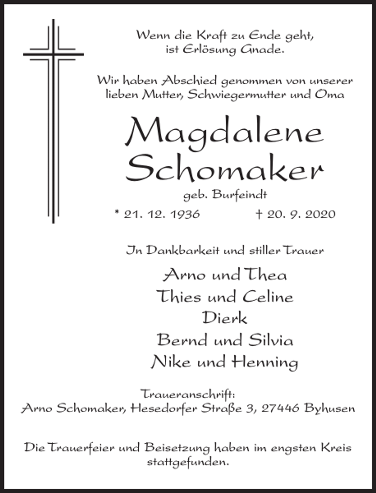 <p>Wenn die Kraft zu Ende geht,<br />ist Erlösung Gnade.<br />Wir haben Abschied genommen von unserer<br />lieben Mutter, Schwiegermutter und Oma</p><p>Magdalene<br />Schomaker</p><p>geb. Burfeindt<br />* 21. 12. 1936 † 20. 9. 2020<br />In Dankbarkeit und stiller Trauer</p><p>Arno und Thea<br />Thies und Celine<br />Dierk<br />Bernd und Silvia<br />Nike und Henning<br />Traueranschrift:<br />Arno Schomaker, Hesedorfer Straße 3, 27446 Byhusen<br />Die Trauerfeier und Beisetzung haben im engsten Kreis<br />stattgefunden.</p>
