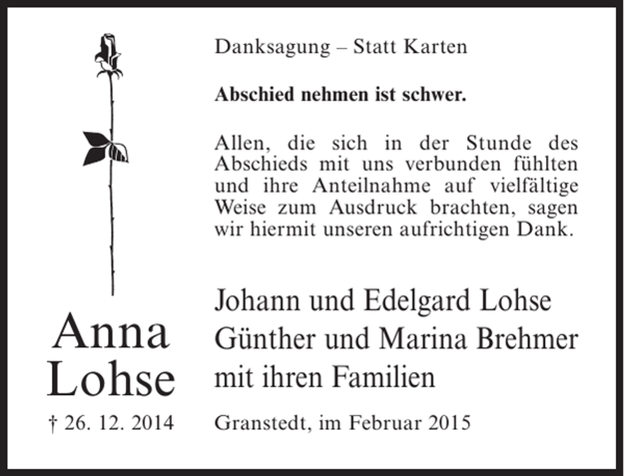 <p>Danksagung – Statt Karten<br />Abschied nehmen ist schwer.<br />Allen, die sich in der Stunde des<br />A<br />­ bschieds mit uns verbunden fühlten<br />und ihre Anteilnahme auf vielfältige<br />Weise zum Ausdruck brachten, sagen<br />wir hiermit unseren aufrichtigen Dank.</p><p>Anna<br />Lohse<br />† 26. 12. 2014</p><p>Johann und Edelgard Lohse<br />Günther und Marina Brehmer<br />mit ihren Familien<br />Granstedt, im Februar 2015</p>