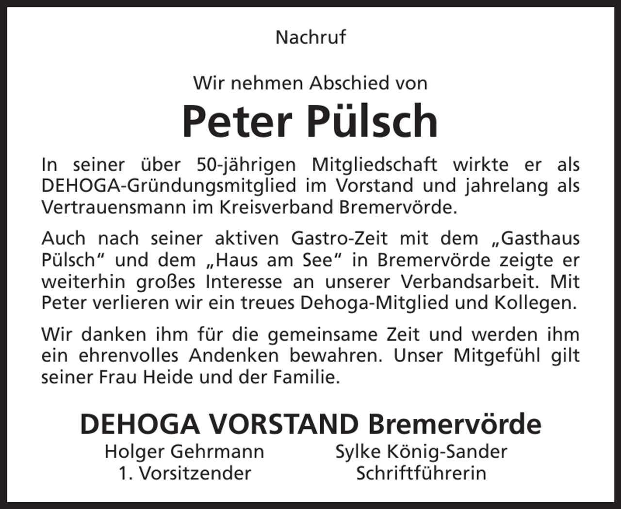 <p>Nachruf<br />Wir nehmen Abschied von</p><p>Peter Pülsch<br />In seiner über 50-jährigen Mitgliedschaft wirkte er als<br />DEHOGA-Gründungsmitglied im Vorstand und jahrelang als<br />Vertrauensmann im Kreisverband Bremervörde.<br />Auch nach seiner aktiven Gastro-Zeit mit dem „Gasthaus<br />Pülsch“ und dem „Haus am See“ in Bremervörde zeigte er<br />weiterhin großes Interesse an unserer Verbandsarbeit. Mit<br />Peter verlieren wir ein treues Dehoga-Mitglied und Kollegen.<br />Wir danken ihm für die gemeinsame Zeit und werden ihm<br />ein ehrenvolles Andenken bewahren. Unser Mitgefühl gilt<br />seiner Frau Heide und der Familie.</p><p>DEHOGA VORSTAND Bremervörde<br />Holger Gehrmann<br />1. Vorsitzender</p><p>Sylke König-Sander<br />Schriftführerin</p>