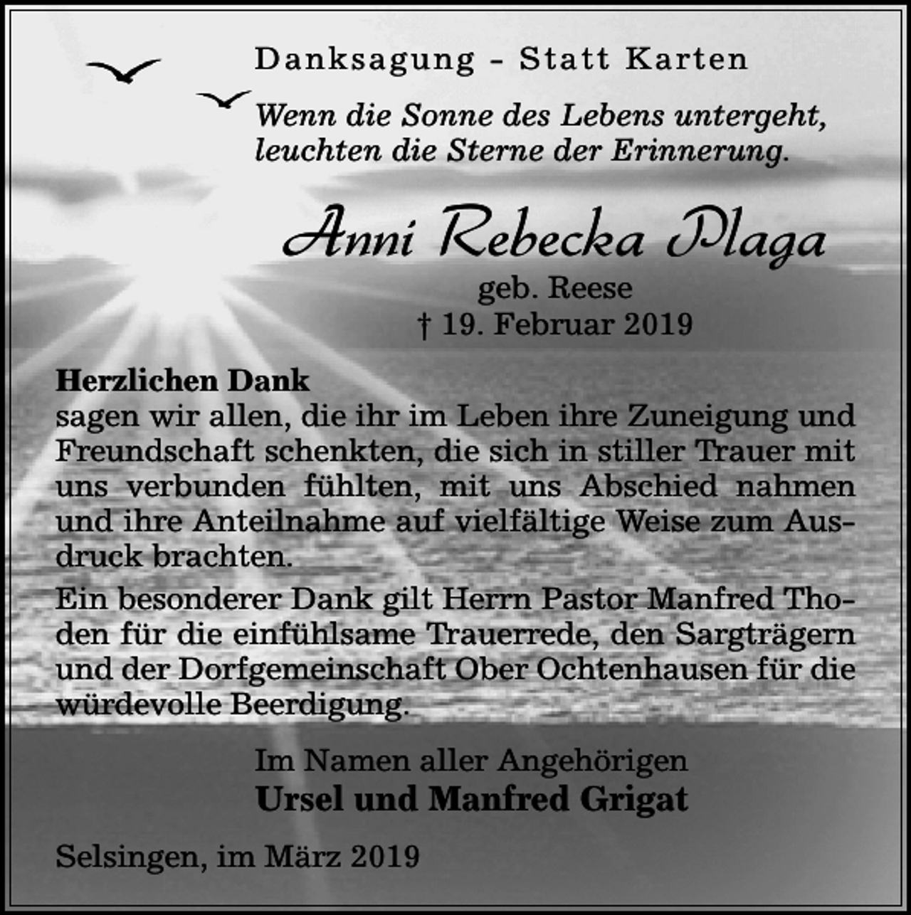 <p>D a n k s a g u n g - S t a t t K a rt e n<br />Wenn die Sonne des Lebens untergeht,<br />leuchten die Sterne der Erinnerung.</p><p>Anni Rebecka Plaga<br />geb. Reese<br />† 19. Februar 2019</p><p>Herzlichen Dank<br />sagen wir allen, die ihr im Leben ihre Zuneigung und<br />Freundschaft schenkten, die sich in stiller Trauer mit<br />uns verbunden fühlten, mit uns Abschied nahmen<br />und ihre Anteilnahme auf vielfältige Weise zum Ausdruck brachten.<br />Ein besonderer Dank gilt Herrn Pastor Manfred Thoden für die einfühlsame Trauerrede, den Sargträgern<br />und der Dorfgemeinschaft Ober Ochtenhausen für die<br />würdevolle Beerdigung.<br />Im Namen aller Angehörigen</p><p>Ursel und Manfred Grigat<br />Selsingen, im März 2019</p>