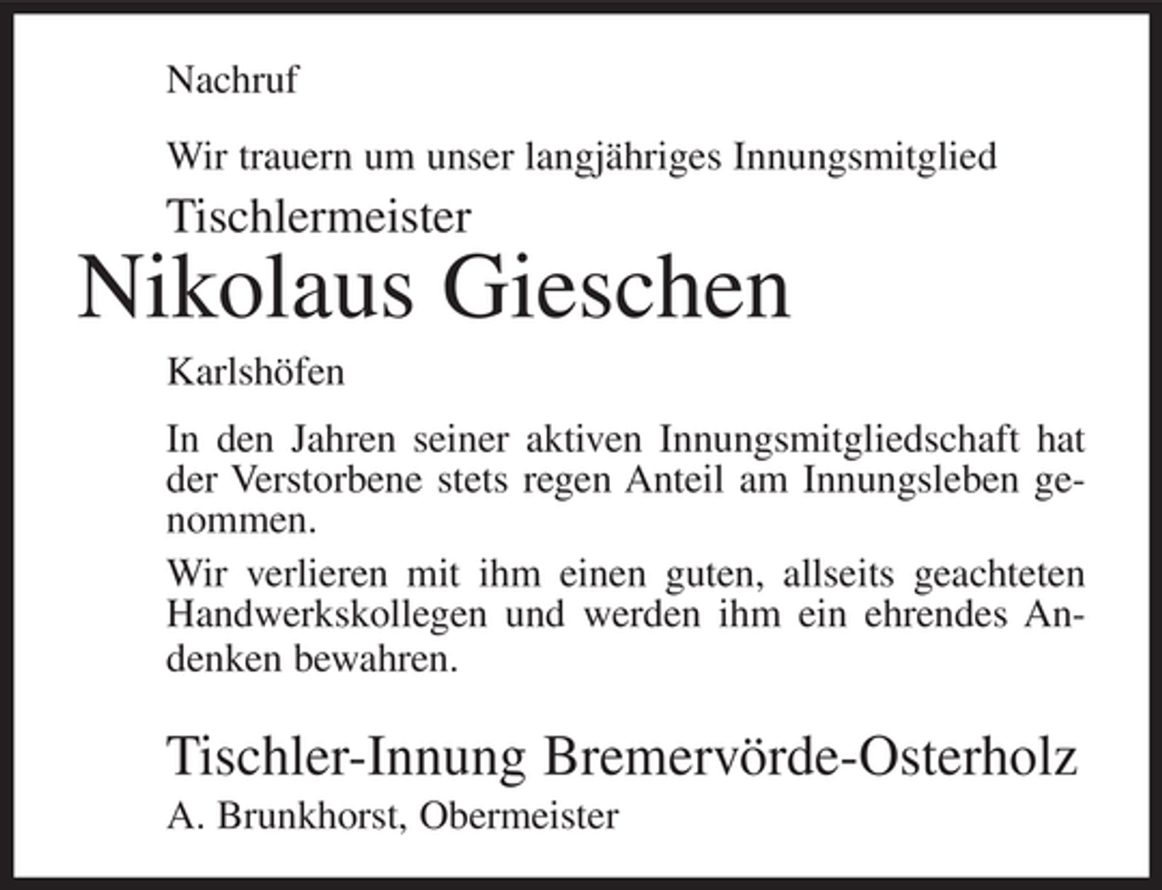 <p>Nachruf<br />Wir trauern um unser langjähriges Innungsmitglied</p><p>Tischlermeister</p><p>Nikolaus Gieschen<br />Karlshöfen<br />In den Jahren seiner aktiven Innungsmitgliedschaft hat<br />der Verstorbene stets regen Anteil am Innungsleben genommen.<br />Wir verlieren mit ihm einen guten, allseits geachteten<br />Handwerkskollegen und werden ihm ein ehrendes Andenken bewahren.</p><p>Tischler-Innung Bremervörde-Osterholz<br />A. Brunkhorst, Obermeister</p>