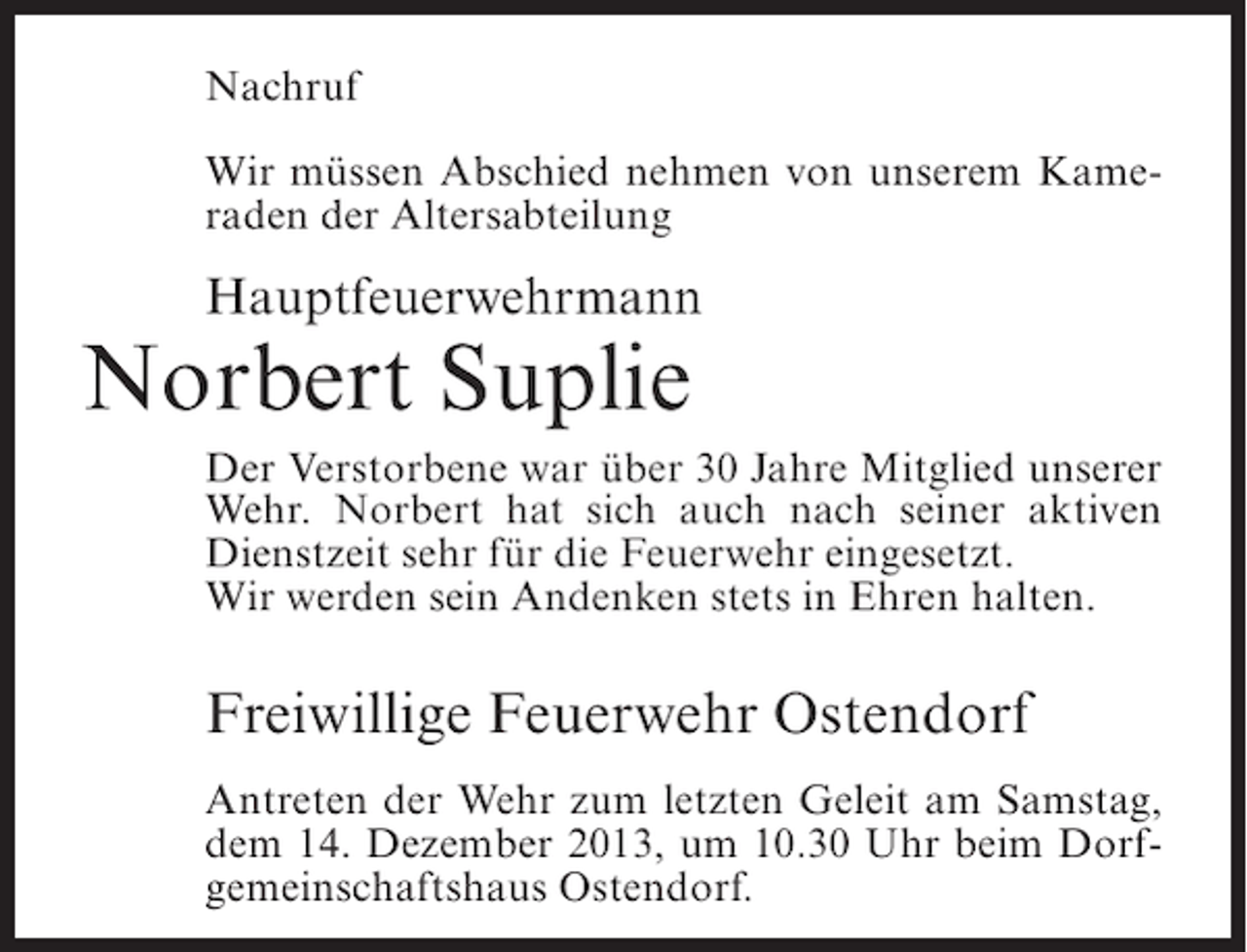 <p>Nachruf<br />Wir müssen Abschied nehmen von unserem Kameraden der Altersabteilung</p><p>Hauptfeuerwehrmann</p><p>Norbert Suplie</p><p>Der Verstorbene war über 30 Jahre Mitglied unserer<br />Wehr. Norbert hat sich auch nach seiner aktiven<br />Dienstzeit sehr für die Feuerwehr eingesetzt.<br />Wir werden sein Andenken stets in Ehren halten.</p><p>Freiwillige Feuerwehr Ostendorf<br />Antreten der Wehr zum letzten Geleit am Samstag,<br />dem 14. Dezember 2013, um 10.30 Uhr beim Dorfgemeinschaftshaus Ostendorf.</p>