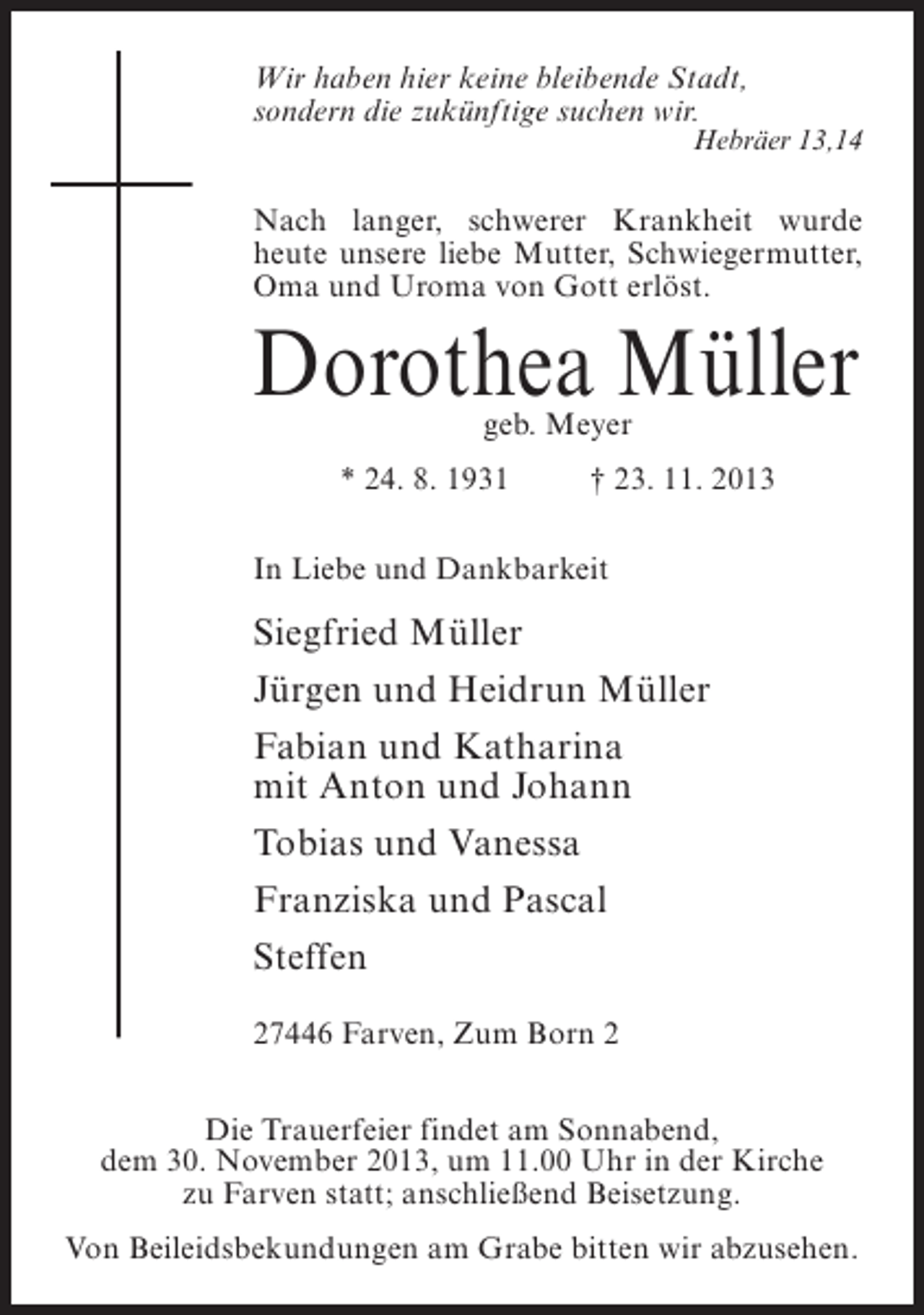 <p>Wir haben hier keine bleibende Stadt,<br />sondern die zukünftige suchen wir.</p><p>Hebräer 13,14</p><p>Nach langer, schwerer Krankheit wurde<br />heute unsere liebe Mutter, Schwiegermutter,<br />Oma und Uroma von Gott erlöst.</p><p>Dorothea Müller<br />geb. Meyer</p><p>* 24. 8. 1931 † 23. 11. 2013<br />In Liebe und Dankbarkeit</p><p>Siegfried Müller<br />Jürgen und Heidrun Müller<br />Fabian und Katharina<br />mit Anton und Johann<br />Tobias und Vanessa<br />Franziska und Pascal<br />Steffen<br />27446 Farven, Zum Born 2<br />Die Trauerfeier findet am Sonnabend,<br />dem 30. November 2013, um 11.00 Uhr in der Kirche<br />zu Farven statt; anschließend Beisetzung.<br />Von Beileidsbekundungen am Grabe bitten wir abzusehen.</p>