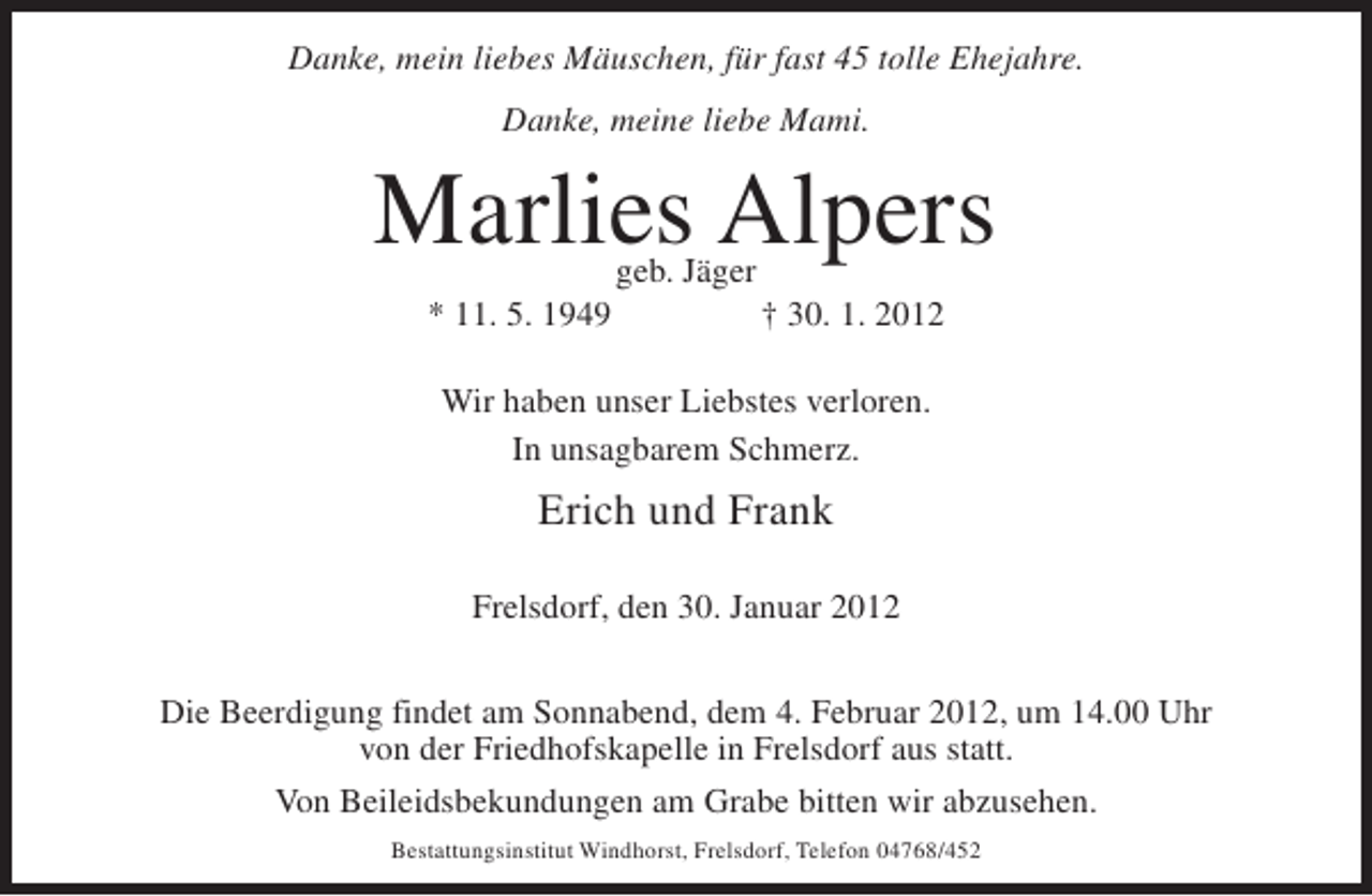 <p>Danke, mein liebes Mäuschen, für fast 45 tolle Ehejahre.<br />Danke, meine liebe Mami.</p><p>Marlies Alpers<br />geb. Jäger</p><p>* 11. 5. 1949</p><p>† 30. 1. 2012</p><p>Wir haben unser Liebstes verloren.<br />In unsagbarem Schmerz.</p><p>Erich und Frank<br />Frelsdorf, den 30. Januar 2012<br />Die Beerdigung findet am Sonnabend, dem 4. Februar 2012, um 14.00 Uhr<br />von der Friedhofskapelle in Frelsdorf aus statt.<br />Von Beileidsbekundungen am Grabe bitten wir abzusehen.<br />Bestattungsinstitut Windhorst, Frelsdorf, Telefon 04768/452</p>