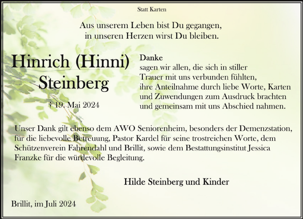 <p>Statt Karten</p>
<p>Aus unserem Leben bist Du gegangen,<br />in unseren Herzen wirst Du bleiben.</p>
<p>† 19. Mai 2024</p>
<p>sagen wir allen, die sich in stiller<br />Trauer mit uns verbunden fühlten,<br />ihre Anteilnahme durch liebe Worte, Karten<br />und Zuwendungen zum Ausdruck brachten<br />und gemeinsam mit uns Abschied nahmen.</p>
<p>Unser Dank gilt ebenso dem AWO Seniorenheim, besonders der Demenzstation,<br />für die liebevolle Betreuung, Pastor Kardel für seine trostreichen Worte, dem<br />Schützenverein Fahrendahl und Brillit, sowie dem Bestattungsinstitut Jessica<br />Franzke für die würdevolle Begleitung.</p>
<p>Brillit, im Juli 2024</p>