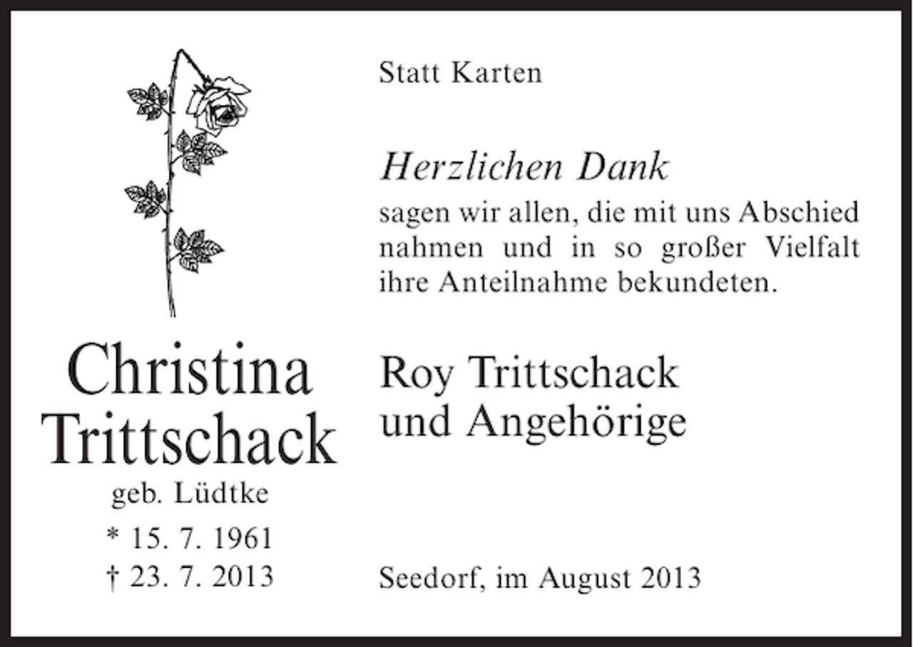 <p>Statt Karten</p><p>Herzlichen Dank<br />sagen wir allen, die mit uns Abschied<br />nahmen und in so großer Vielfalt<br />ihre Anteilnahme bekundeten.</p><p>Christina<br />Trittschack<br />geb. Lüdtke<br />* 15. 7. 1961<br />† 23. 7. 2013</p><p>Roy Trittschack<br />und Angehörige<br />Seedorf, im August 2013</p>
